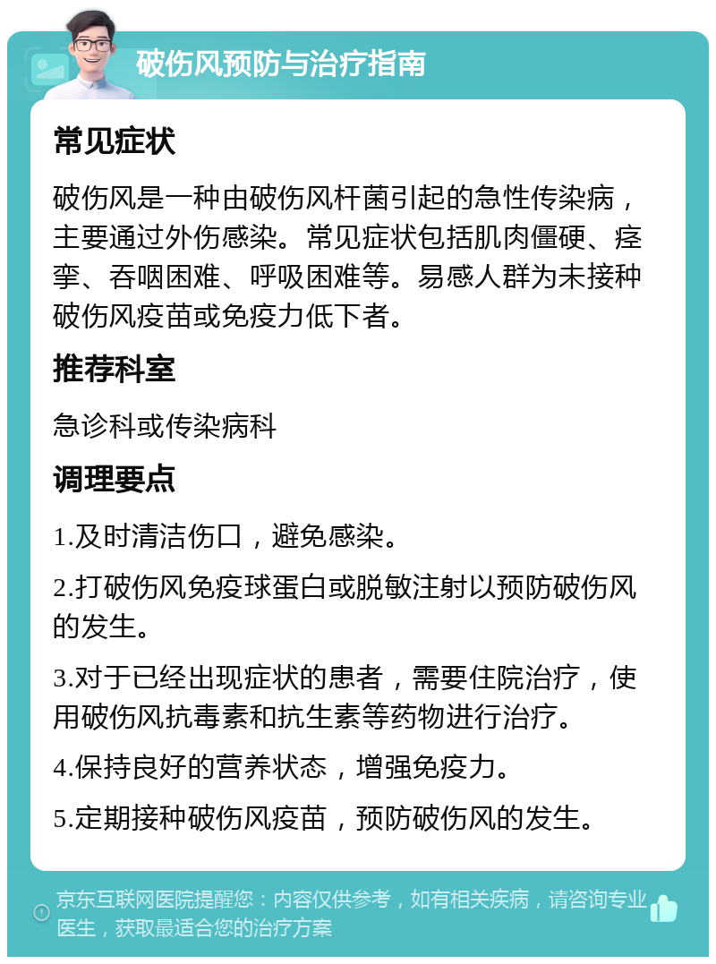 破伤风预防与治疗指南 常见症状 破伤风是一种由破伤风杆菌引起的急性传染病，主要通过外伤感染。常见症状包括肌肉僵硬、痉挛、吞咽困难、呼吸困难等。易感人群为未接种破伤风疫苗或免疫力低下者。 推荐科室 急诊科或传染病科 调理要点 1.及时清洁伤口，避免感染。 2.打破伤风免疫球蛋白或脱敏注射以预防破伤风的发生。 3.对于已经出现症状的患者，需要住院治疗，使用破伤风抗毒素和抗生素等药物进行治疗。 4.保持良好的营养状态，增强免疫力。 5.定期接种破伤风疫苗，预防破伤风的发生。