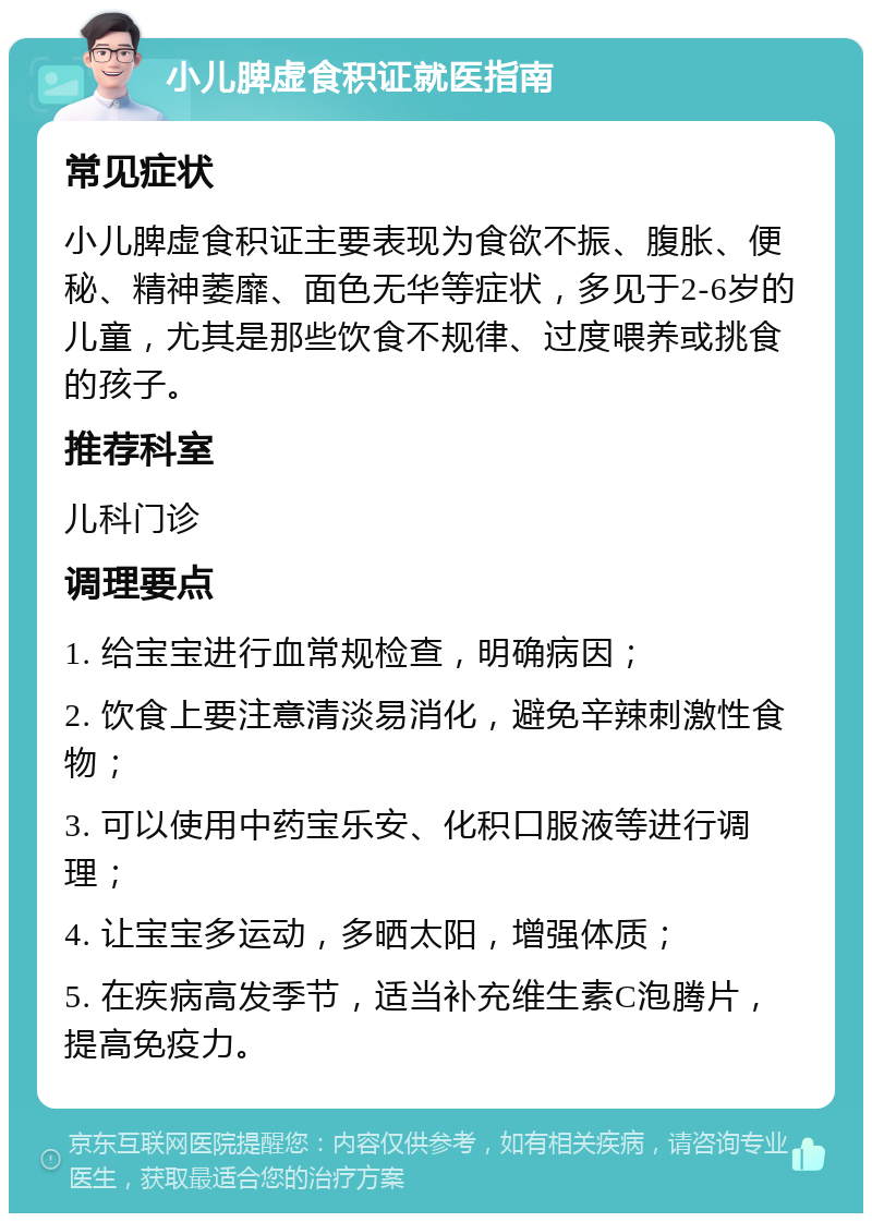 小儿脾虚食积证就医指南 常见症状 小儿脾虚食积证主要表现为食欲不振、腹胀、便秘、精神萎靡、面色无华等症状，多见于2-6岁的儿童，尤其是那些饮食不规律、过度喂养或挑食的孩子。 推荐科室 儿科门诊 调理要点 1. 给宝宝进行血常规检查，明确病因； 2. 饮食上要注意清淡易消化，避免辛辣刺激性食物； 3. 可以使用中药宝乐安、化积口服液等进行调理； 4. 让宝宝多运动，多晒太阳，增强体质； 5. 在疾病高发季节，适当补充维生素C泡腾片，提高免疫力。