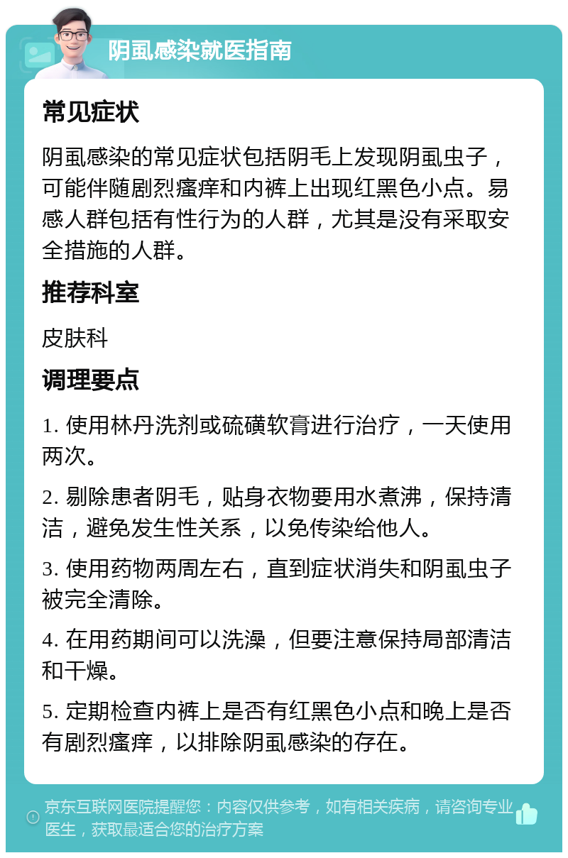 阴虱感染就医指南 常见症状 阴虱感染的常见症状包括阴毛上发现阴虱虫子，可能伴随剧烈瘙痒和内裤上出现红黑色小点。易感人群包括有性行为的人群，尤其是没有采取安全措施的人群。 推荐科室 皮肤科 调理要点 1. 使用林丹洗剂或硫磺软膏进行治疗，一天使用两次。 2. 剔除患者阴毛，贴身衣物要用水煮沸，保持清洁，避免发生性关系，以免传染给他人。 3. 使用药物两周左右，直到症状消失和阴虱虫子被完全清除。 4. 在用药期间可以洗澡，但要注意保持局部清洁和干燥。 5. 定期检查内裤上是否有红黑色小点和晚上是否有剧烈瘙痒，以排除阴虱感染的存在。