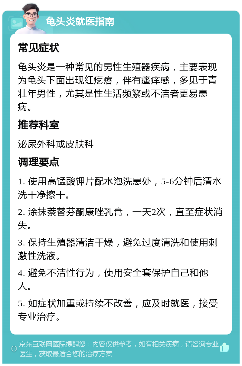 龟头炎就医指南 常见症状 龟头炎是一种常见的男性生殖器疾病，主要表现为龟头下面出现红疙瘩，伴有瘙痒感，多见于青壮年男性，尤其是性生活频繁或不洁者更易患病。 推荐科室 泌尿外科或皮肤科 调理要点 1. 使用高锰酸钾片配水泡洗患处，5-6分钟后清水洗干净擦干。 2. 涂抹萘替芬酮康唑乳膏，一天2次，直至症状消失。 3. 保持生殖器清洁干燥，避免过度清洗和使用刺激性洗液。 4. 避免不洁性行为，使用安全套保护自己和他人。 5. 如症状加重或持续不改善，应及时就医，接受专业治疗。