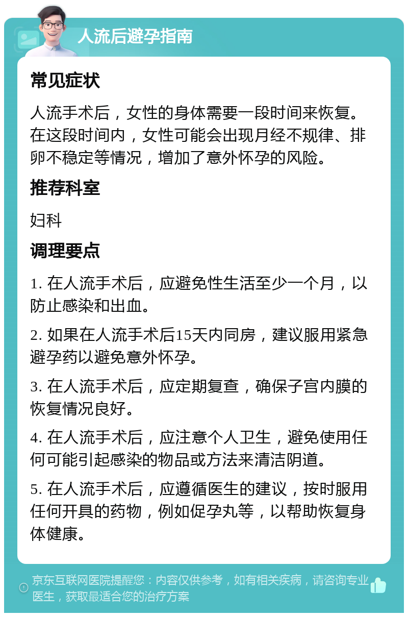 人流后避孕指南 常见症状 人流手术后，女性的身体需要一段时间来恢复。在这段时间内，女性可能会出现月经不规律、排卵不稳定等情况，增加了意外怀孕的风险。 推荐科室 妇科 调理要点 1. 在人流手术后，应避免性生活至少一个月，以防止感染和出血。 2. 如果在人流手术后15天内同房，建议服用紧急避孕药以避免意外怀孕。 3. 在人流手术后，应定期复查，确保子宫内膜的恢复情况良好。 4. 在人流手术后，应注意个人卫生，避免使用任何可能引起感染的物品或方法来清洁阴道。 5. 在人流手术后，应遵循医生的建议，按时服用任何开具的药物，例如促孕丸等，以帮助恢复身体健康。