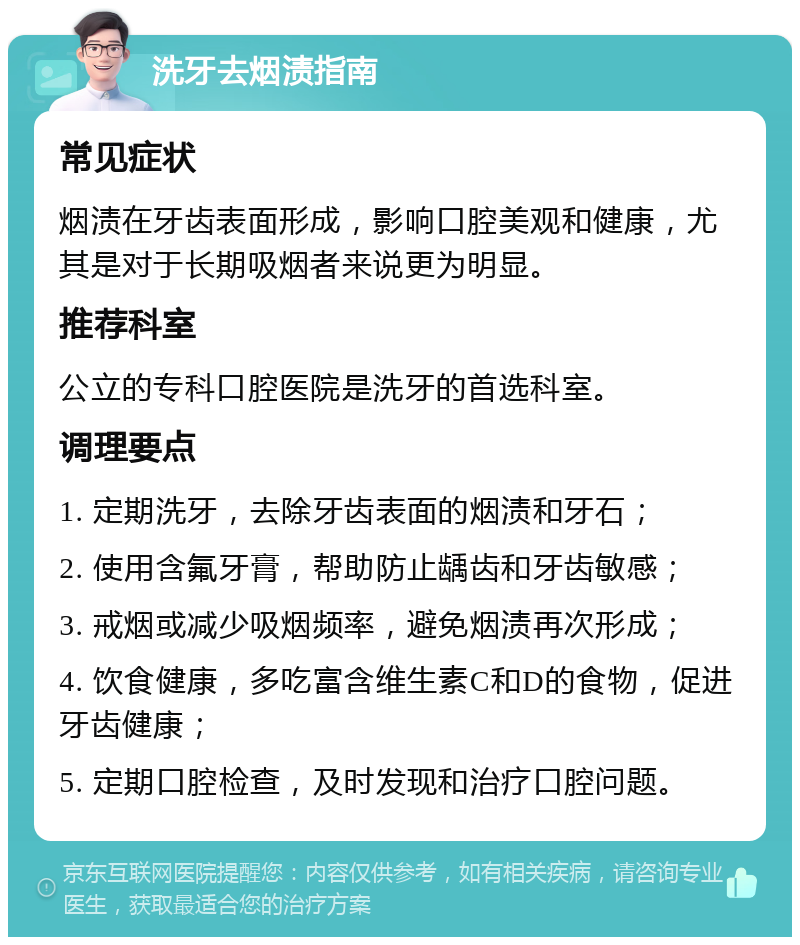 洗牙去烟渍指南 常见症状 烟渍在牙齿表面形成，影响口腔美观和健康，尤其是对于长期吸烟者来说更为明显。 推荐科室 公立的专科口腔医院是洗牙的首选科室。 调理要点 1. 定期洗牙，去除牙齿表面的烟渍和牙石； 2. 使用含氟牙膏，帮助防止龋齿和牙齿敏感； 3. 戒烟或减少吸烟频率，避免烟渍再次形成； 4. 饮食健康，多吃富含维生素C和D的食物，促进牙齿健康； 5. 定期口腔检查，及时发现和治疗口腔问题。