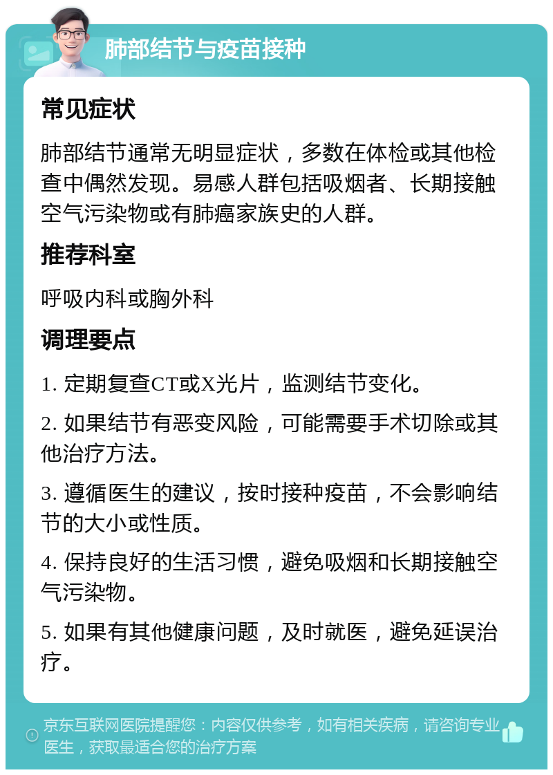 肺部结节与疫苗接种 常见症状 肺部结节通常无明显症状，多数在体检或其他检查中偶然发现。易感人群包括吸烟者、长期接触空气污染物或有肺癌家族史的人群。 推荐科室 呼吸内科或胸外科 调理要点 1. 定期复查CT或X光片，监测结节变化。 2. 如果结节有恶变风险，可能需要手术切除或其他治疗方法。 3. 遵循医生的建议，按时接种疫苗，不会影响结节的大小或性质。 4. 保持良好的生活习惯，避免吸烟和长期接触空气污染物。 5. 如果有其他健康问题，及时就医，避免延误治疗。