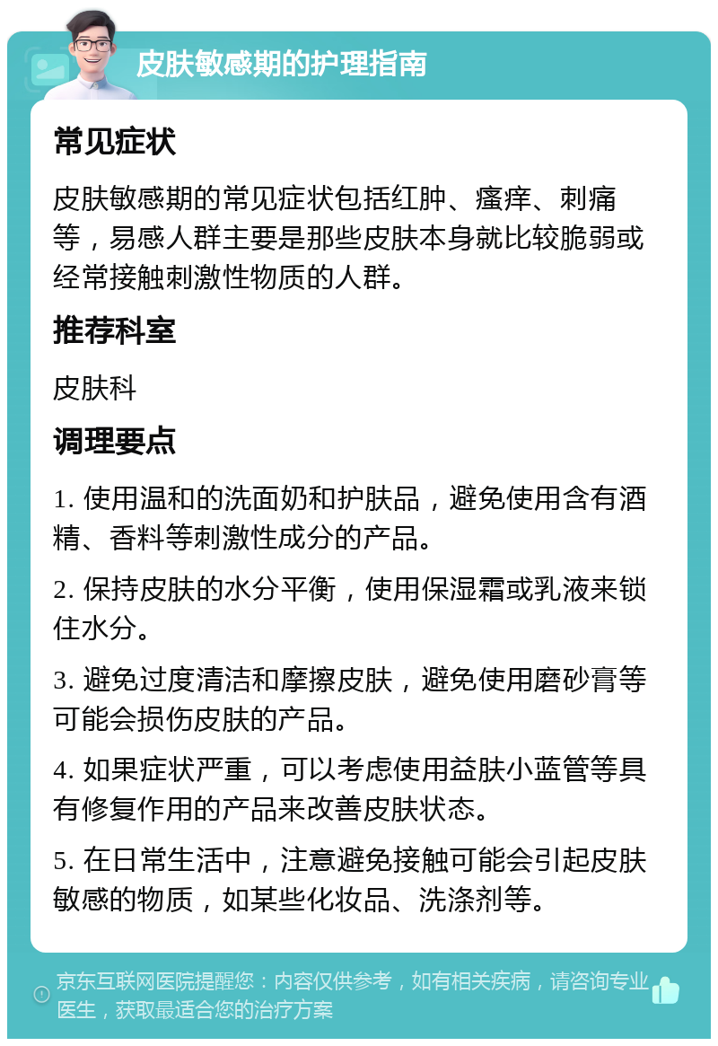 皮肤敏感期的护理指南 常见症状 皮肤敏感期的常见症状包括红肿、瘙痒、刺痛等，易感人群主要是那些皮肤本身就比较脆弱或经常接触刺激性物质的人群。 推荐科室 皮肤科 调理要点 1. 使用温和的洗面奶和护肤品，避免使用含有酒精、香料等刺激性成分的产品。 2. 保持皮肤的水分平衡，使用保湿霜或乳液来锁住水分。 3. 避免过度清洁和摩擦皮肤，避免使用磨砂膏等可能会损伤皮肤的产品。 4. 如果症状严重，可以考虑使用益肤小蓝管等具有修复作用的产品来改善皮肤状态。 5. 在日常生活中，注意避免接触可能会引起皮肤敏感的物质，如某些化妆品、洗涤剂等。