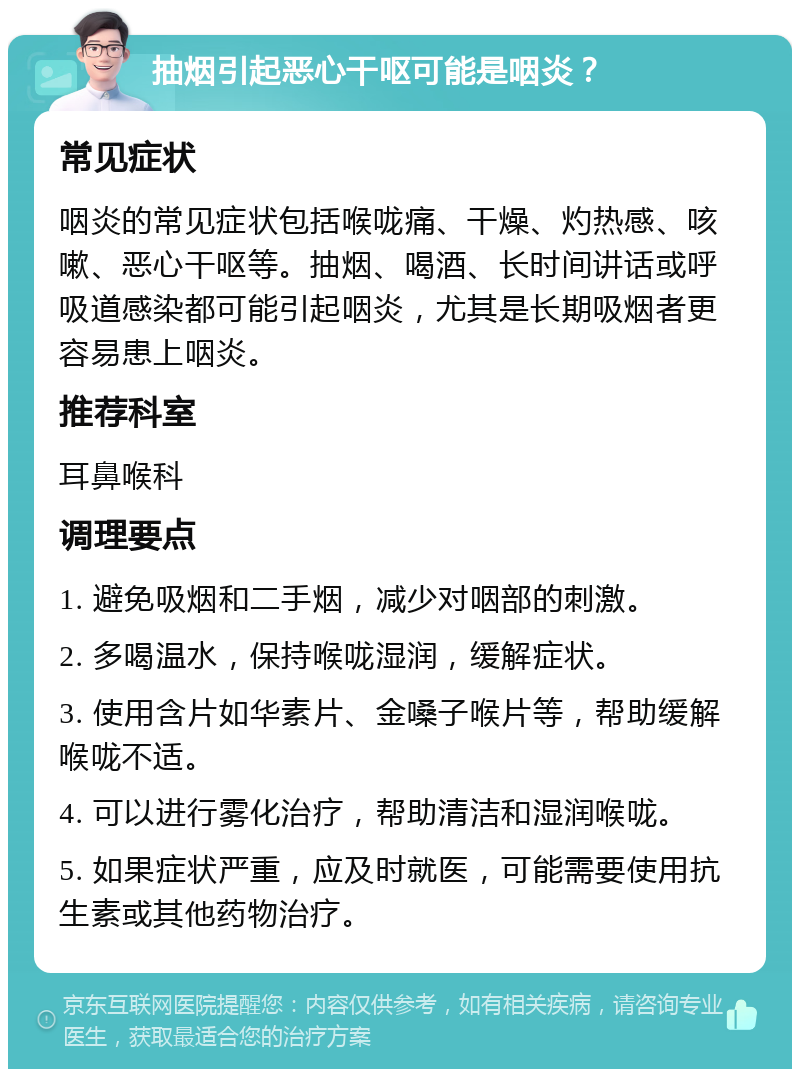 抽烟引起恶心干呕可能是咽炎？ 常见症状 咽炎的常见症状包括喉咙痛、干燥、灼热感、咳嗽、恶心干呕等。抽烟、喝酒、长时间讲话或呼吸道感染都可能引起咽炎，尤其是长期吸烟者更容易患上咽炎。 推荐科室 耳鼻喉科 调理要点 1. 避免吸烟和二手烟，减少对咽部的刺激。 2. 多喝温水，保持喉咙湿润，缓解症状。 3. 使用含片如华素片、金嗓子喉片等，帮助缓解喉咙不适。 4. 可以进行雾化治疗，帮助清洁和湿润喉咙。 5. 如果症状严重，应及时就医，可能需要使用抗生素或其他药物治疗。