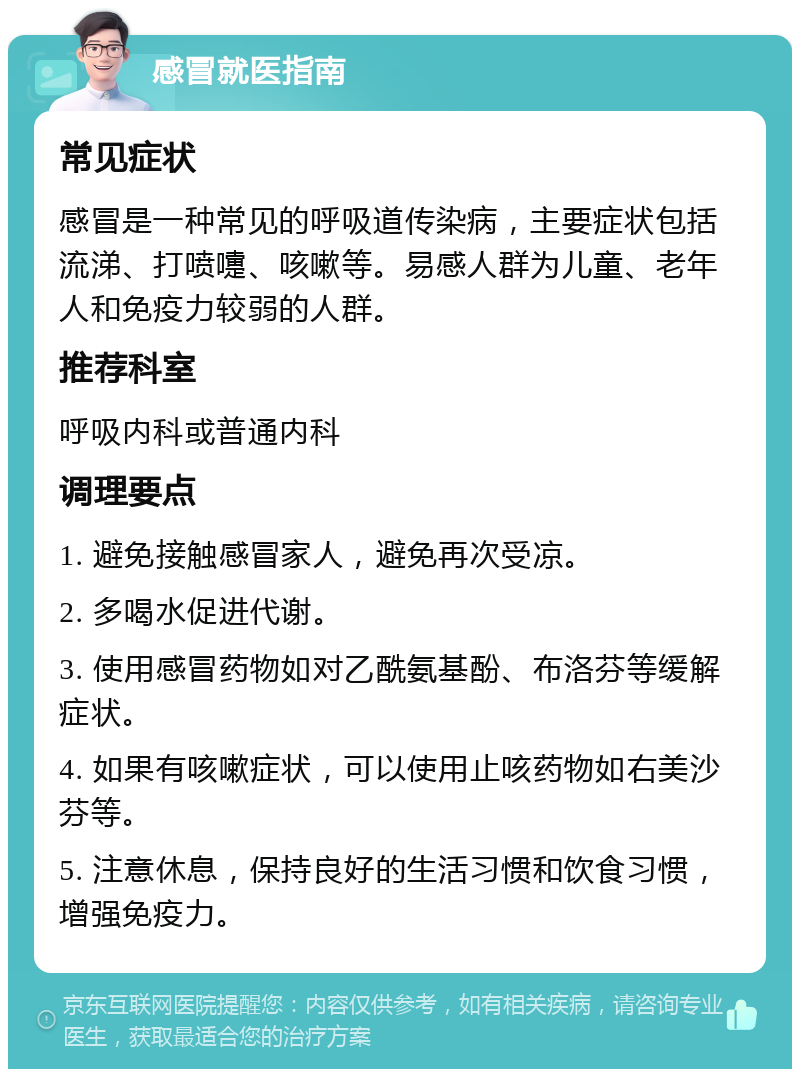 感冒就医指南 常见症状 感冒是一种常见的呼吸道传染病，主要症状包括流涕、打喷嚏、咳嗽等。易感人群为儿童、老年人和免疫力较弱的人群。 推荐科室 呼吸内科或普通内科 调理要点 1. 避免接触感冒家人，避免再次受凉。 2. 多喝水促进代谢。 3. 使用感冒药物如对乙酰氨基酚、布洛芬等缓解症状。 4. 如果有咳嗽症状，可以使用止咳药物如右美沙芬等。 5. 注意休息，保持良好的生活习惯和饮食习惯，增强免疫力。