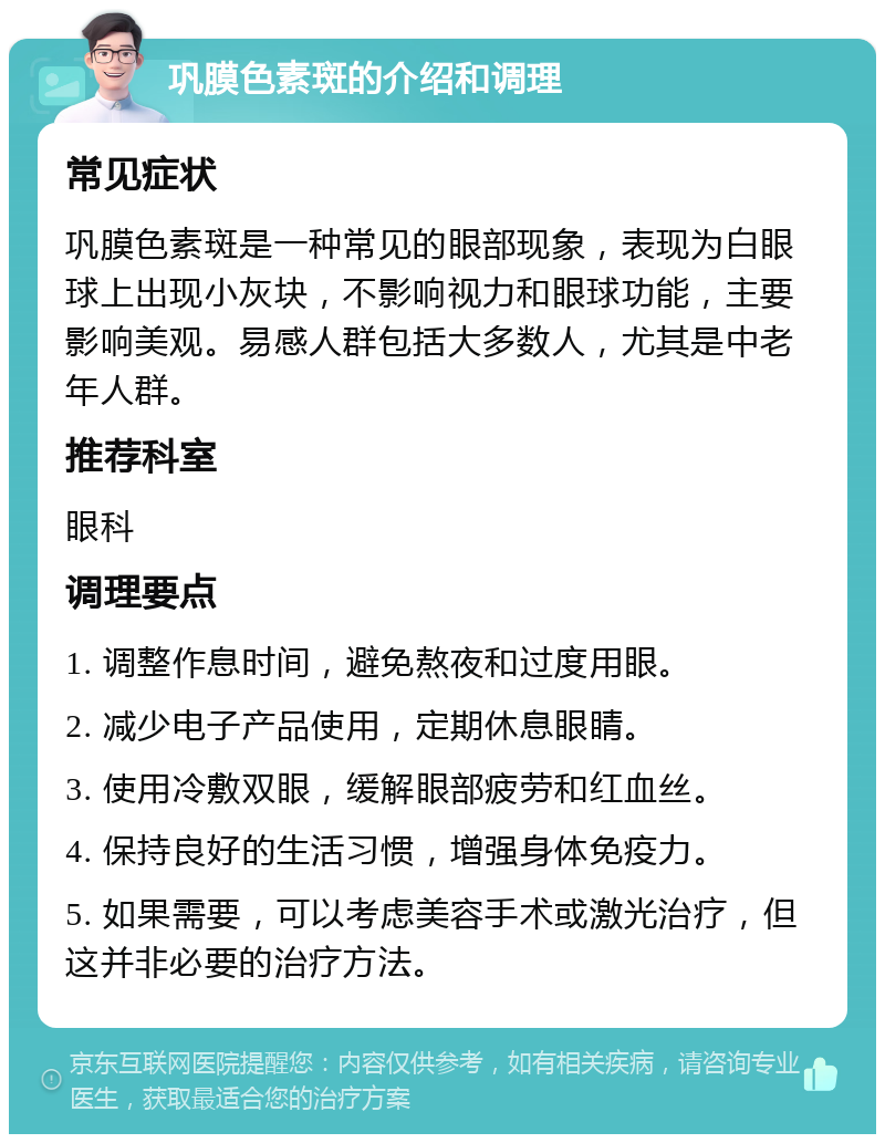 巩膜色素斑的介绍和调理 常见症状 巩膜色素斑是一种常见的眼部现象，表现为白眼球上出现小灰块，不影响视力和眼球功能，主要影响美观。易感人群包括大多数人，尤其是中老年人群。 推荐科室 眼科 调理要点 1. 调整作息时间，避免熬夜和过度用眼。 2. 减少电子产品使用，定期休息眼睛。 3. 使用冷敷双眼，缓解眼部疲劳和红血丝。 4. 保持良好的生活习惯，增强身体免疫力。 5. 如果需要，可以考虑美容手术或激光治疗，但这并非必要的治疗方法。