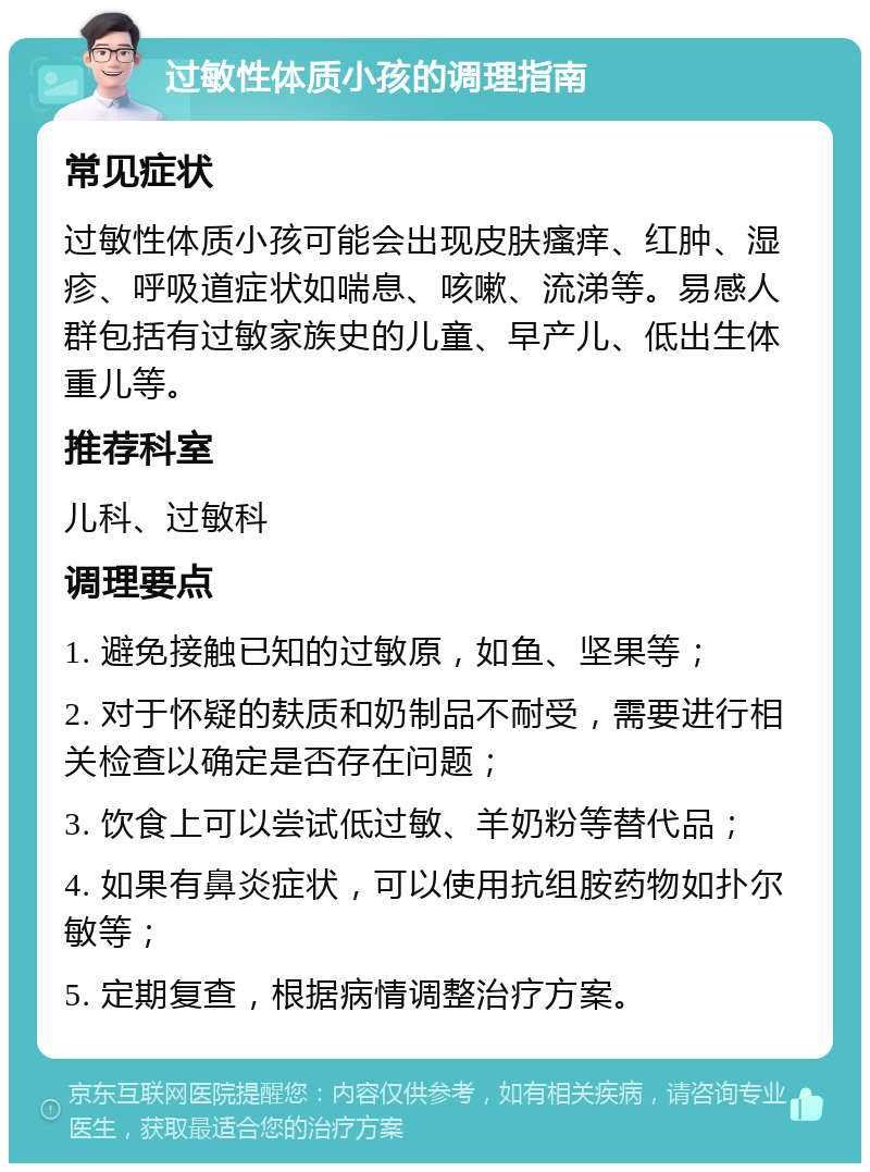 过敏性体质小孩的调理指南 常见症状 过敏性体质小孩可能会出现皮肤瘙痒、红肿、湿疹、呼吸道症状如喘息、咳嗽、流涕等。易感人群包括有过敏家族史的儿童、早产儿、低出生体重儿等。 推荐科室 儿科、过敏科 调理要点 1. 避免接触已知的过敏原，如鱼、坚果等； 2. 对于怀疑的麸质和奶制品不耐受，需要进行相关检查以确定是否存在问题； 3. 饮食上可以尝试低过敏、羊奶粉等替代品； 4. 如果有鼻炎症状，可以使用抗组胺药物如扑尔敏等； 5. 定期复查，根据病情调整治疗方案。