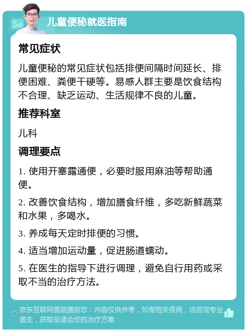 儿童便秘就医指南 常见症状 儿童便秘的常见症状包括排便间隔时间延长、排便困难、粪便干硬等。易感人群主要是饮食结构不合理、缺乏运动、生活规律不良的儿童。 推荐科室 儿科 调理要点 1. 使用开塞露通便，必要时服用麻油等帮助通便。 2. 改善饮食结构，增加膳食纤维，多吃新鲜蔬菜和水果，多喝水。 3. 养成每天定时排便的习惯。 4. 适当增加运动量，促进肠道蠕动。 5. 在医生的指导下进行调理，避免自行用药或采取不当的治疗方法。