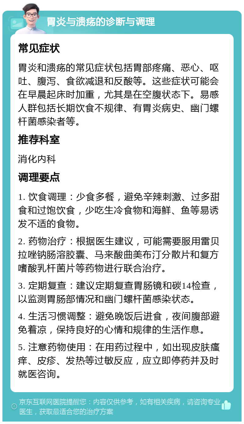 胃炎与溃疡的诊断与调理 常见症状 胃炎和溃疡的常见症状包括胃部疼痛、恶心、呕吐、腹泻、食欲减退和反酸等。这些症状可能会在早晨起床时加重，尤其是在空腹状态下。易感人群包括长期饮食不规律、有胃炎病史、幽门螺杆菌感染者等。 推荐科室 消化内科 调理要点 1. 饮食调理：少食多餐，避免辛辣刺激、过多甜食和过饱饮食，少吃生冷食物和海鲜、鱼等易诱发不适的食物。 2. 药物治疗：根据医生建议，可能需要服用雷贝拉唑钠肠溶胶囊、马来酸曲美布汀分散片和复方嗜酸乳杆菌片等药物进行联合治疗。 3. 定期复查：建议定期复查胃肠镜和碳14检查，以监测胃肠部情况和幽门螺杆菌感染状态。 4. 生活习惯调整：避免晚饭后进食，夜间腹部避免着凉，保持良好的心情和规律的生活作息。 5. 注意药物使用：在用药过程中，如出现皮肤瘙痒、皮疹、发热等过敏反应，应立即停药并及时就医咨询。