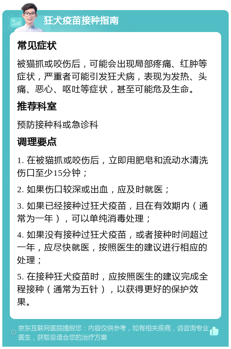 狂犬疫苗接种指南 常见症状 被猫抓或咬伤后，可能会出现局部疼痛、红肿等症状，严重者可能引发狂犬病，表现为发热、头痛、恶心、呕吐等症状，甚至可能危及生命。 推荐科室 预防接种科或急诊科 调理要点 1. 在被猫抓或咬伤后，立即用肥皂和流动水清洗伤口至少15分钟； 2. 如果伤口较深或出血，应及时就医； 3. 如果已经接种过狂犬疫苗，且在有效期内（通常为一年），可以单纯消毒处理； 4. 如果没有接种过狂犬疫苗，或者接种时间超过一年，应尽快就医，按照医生的建议进行相应的处理； 5. 在接种狂犬疫苗时，应按照医生的建议完成全程接种（通常为五针），以获得更好的保护效果。