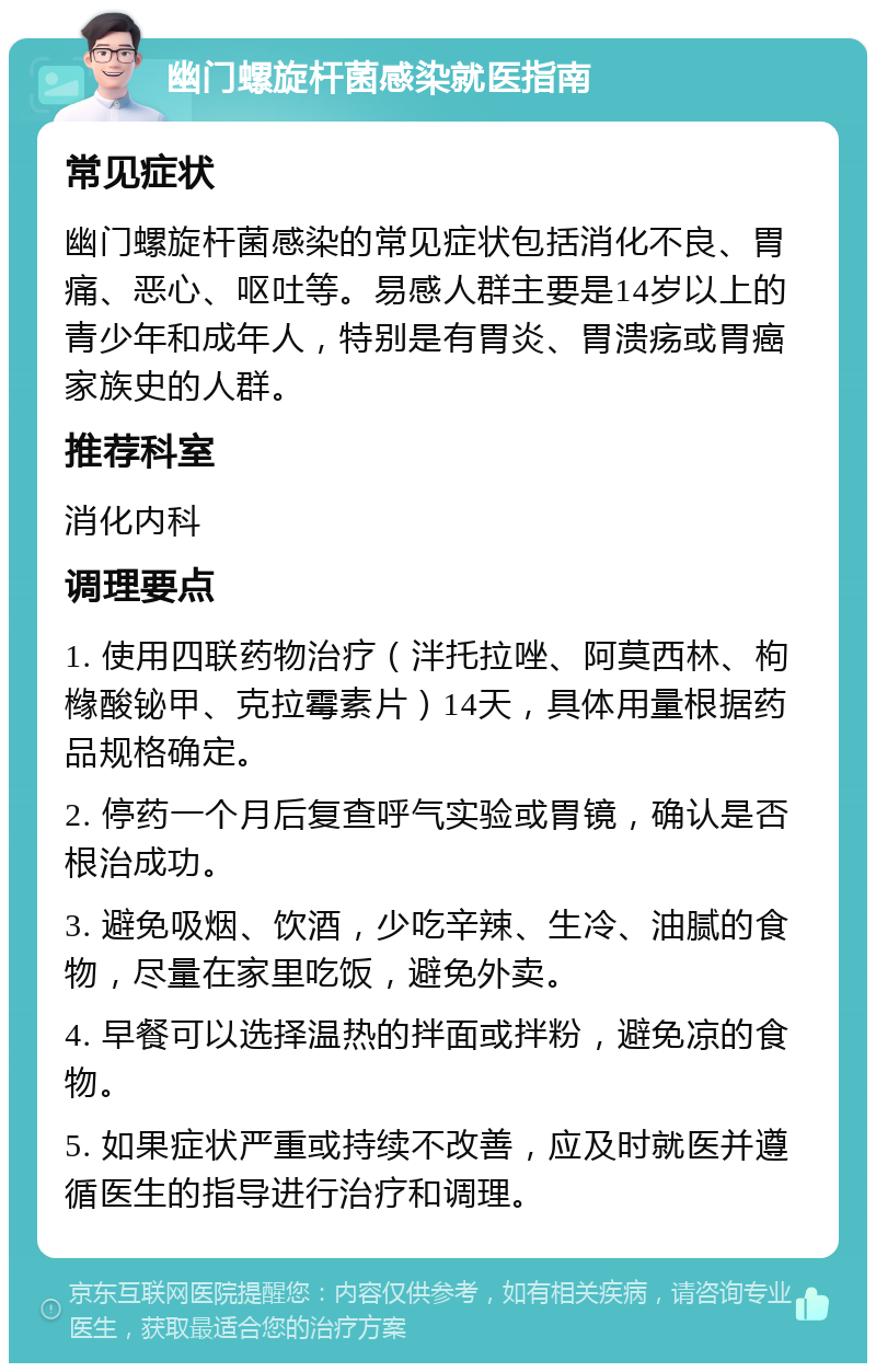 幽门螺旋杆菌感染就医指南 常见症状 幽门螺旋杆菌感染的常见症状包括消化不良、胃痛、恶心、呕吐等。易感人群主要是14岁以上的青少年和成年人，特别是有胃炎、胃溃疡或胃癌家族史的人群。 推荐科室 消化内科 调理要点 1. 使用四联药物治疗（泮托拉唑、阿莫西林、枸橼酸铋甲、克拉霉素片）14天，具体用量根据药品规格确定。 2. 停药一个月后复查呼气实验或胃镜，确认是否根治成功。 3. 避免吸烟、饮酒，少吃辛辣、生冷、油腻的食物，尽量在家里吃饭，避免外卖。 4. 早餐可以选择温热的拌面或拌粉，避免凉的食物。 5. 如果症状严重或持续不改善，应及时就医并遵循医生的指导进行治疗和调理。