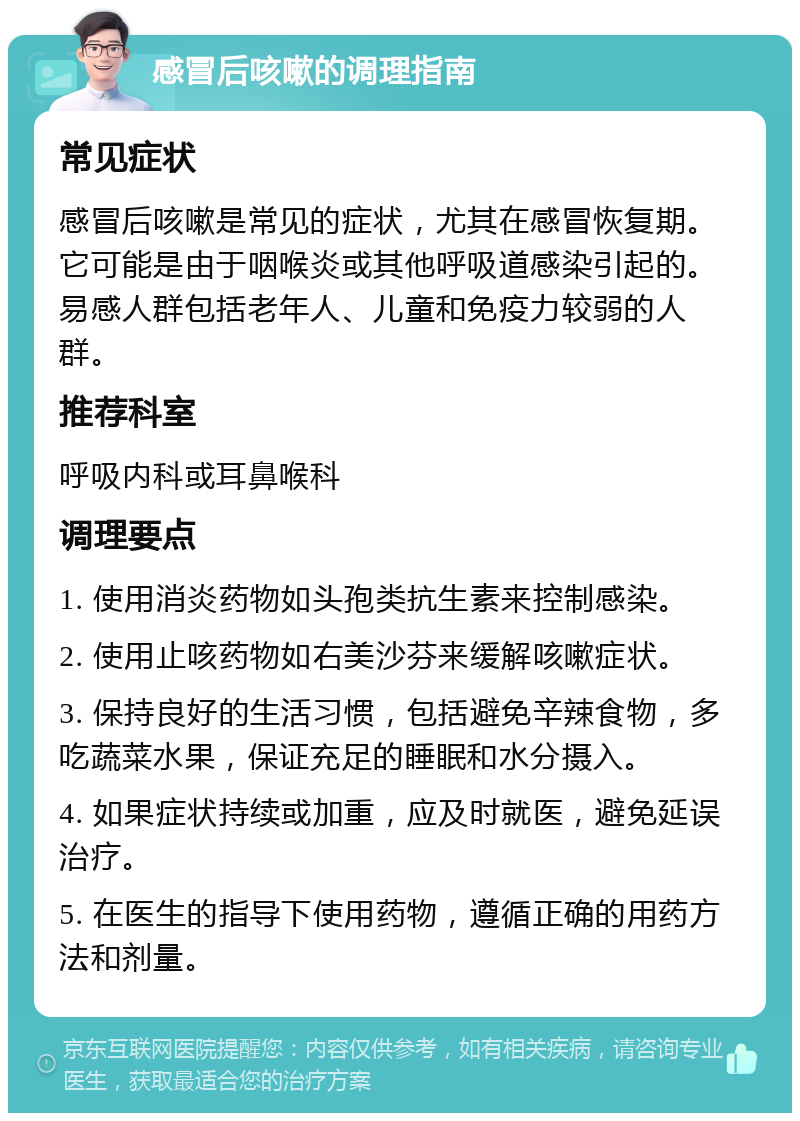 感冒后咳嗽的调理指南 常见症状 感冒后咳嗽是常见的症状，尤其在感冒恢复期。它可能是由于咽喉炎或其他呼吸道感染引起的。易感人群包括老年人、儿童和免疫力较弱的人群。 推荐科室 呼吸内科或耳鼻喉科 调理要点 1. 使用消炎药物如头孢类抗生素来控制感染。 2. 使用止咳药物如右美沙芬来缓解咳嗽症状。 3. 保持良好的生活习惯，包括避免辛辣食物，多吃蔬菜水果，保证充足的睡眠和水分摄入。 4. 如果症状持续或加重，应及时就医，避免延误治疗。 5. 在医生的指导下使用药物，遵循正确的用药方法和剂量。