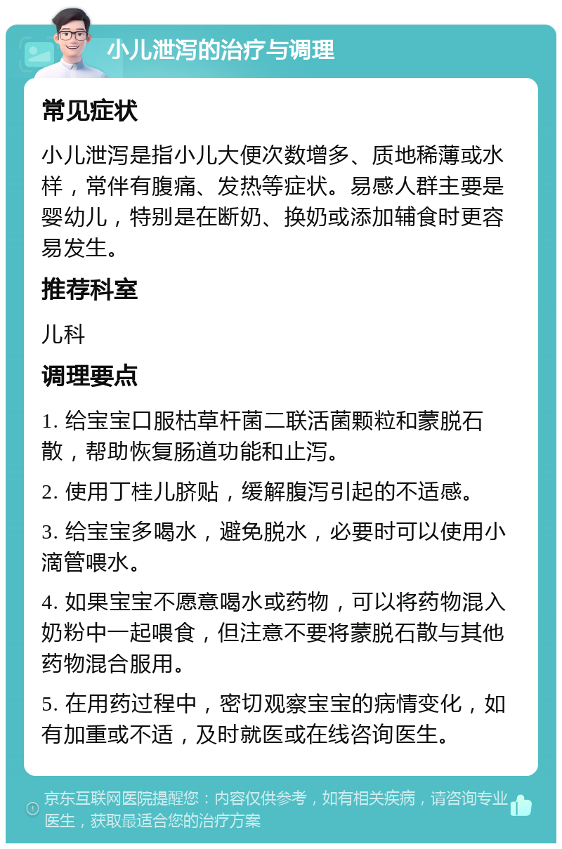 小儿泄泻的治疗与调理 常见症状 小儿泄泻是指小儿大便次数增多、质地稀薄或水样，常伴有腹痛、发热等症状。易感人群主要是婴幼儿，特别是在断奶、换奶或添加辅食时更容易发生。 推荐科室 儿科 调理要点 1. 给宝宝口服枯草杆菌二联活菌颗粒和蒙脱石散，帮助恢复肠道功能和止泻。 2. 使用丁桂儿脐贴，缓解腹泻引起的不适感。 3. 给宝宝多喝水，避免脱水，必要时可以使用小滴管喂水。 4. 如果宝宝不愿意喝水或药物，可以将药物混入奶粉中一起喂食，但注意不要将蒙脱石散与其他药物混合服用。 5. 在用药过程中，密切观察宝宝的病情变化，如有加重或不适，及时就医或在线咨询医生。