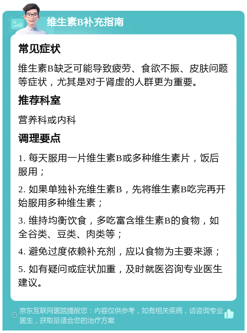 维生素B补充指南 常见症状 维生素B缺乏可能导致疲劳、食欲不振、皮肤问题等症状，尤其是对于肾虚的人群更为重要。 推荐科室 营养科或内科 调理要点 1. 每天服用一片维生素B或多种维生素片，饭后服用； 2. 如果单独补充维生素B，先将维生素B吃完再开始服用多种维生素； 3. 维持均衡饮食，多吃富含维生素B的食物，如全谷类、豆类、肉类等； 4. 避免过度依赖补充剂，应以食物为主要来源； 5. 如有疑问或症状加重，及时就医咨询专业医生建议。