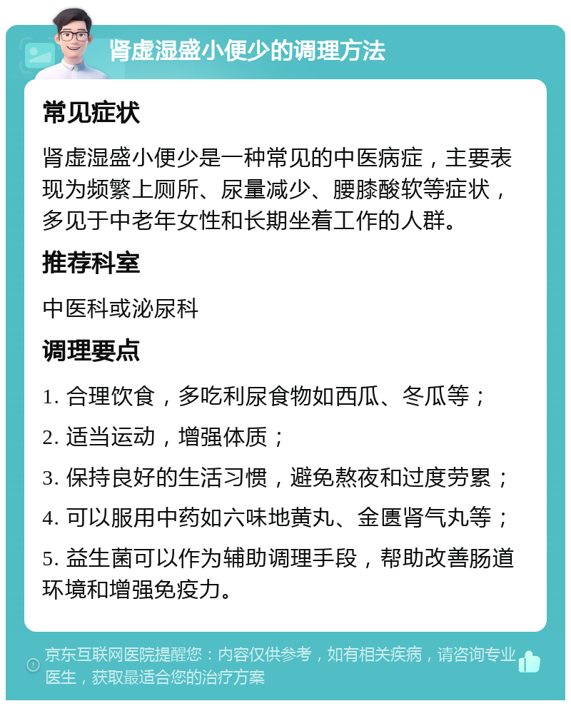 肾虚湿盛小便少的调理方法 常见症状 肾虚湿盛小便少是一种常见的中医病症，主要表现为频繁上厕所、尿量减少、腰膝酸软等症状，多见于中老年女性和长期坐着工作的人群。 推荐科室 中医科或泌尿科 调理要点 1. 合理饮食，多吃利尿食物如西瓜、冬瓜等； 2. 适当运动，增强体质； 3. 保持良好的生活习惯，避免熬夜和过度劳累； 4. 可以服用中药如六味地黄丸、金匮肾气丸等； 5. 益生菌可以作为辅助调理手段，帮助改善肠道环境和增强免疫力。