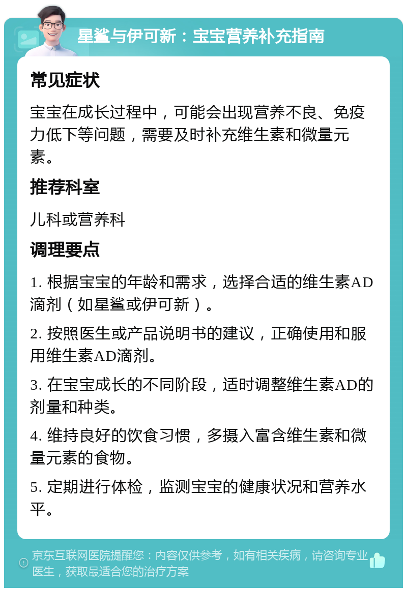 星鲨与伊可新：宝宝营养补充指南 常见症状 宝宝在成长过程中，可能会出现营养不良、免疫力低下等问题，需要及时补充维生素和微量元素。 推荐科室 儿科或营养科 调理要点 1. 根据宝宝的年龄和需求，选择合适的维生素AD滴剂（如星鲨或伊可新）。 2. 按照医生或产品说明书的建议，正确使用和服用维生素AD滴剂。 3. 在宝宝成长的不同阶段，适时调整维生素AD的剂量和种类。 4. 维持良好的饮食习惯，多摄入富含维生素和微量元素的食物。 5. 定期进行体检，监测宝宝的健康状况和营养水平。