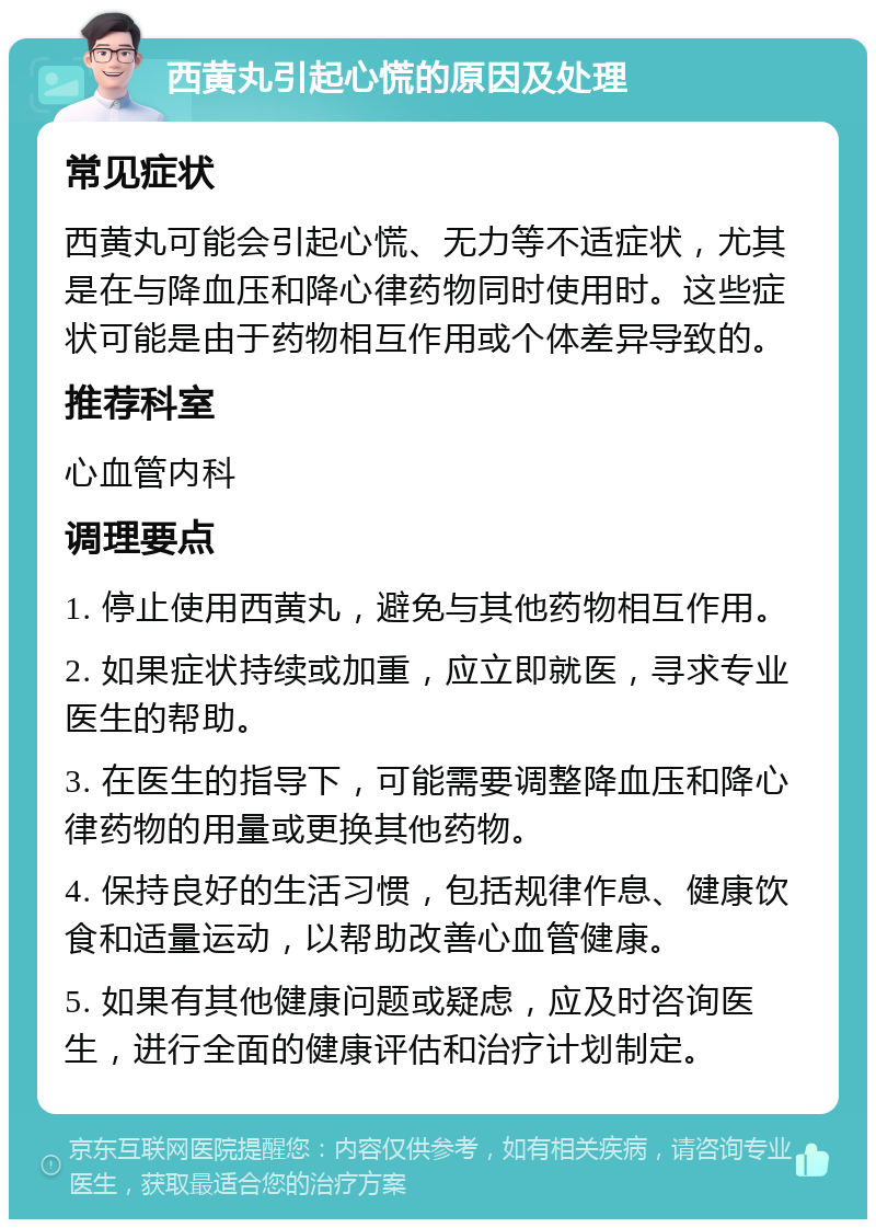 西黄丸引起心慌的原因及处理 常见症状 西黄丸可能会引起心慌、无力等不适症状，尤其是在与降血压和降心律药物同时使用时。这些症状可能是由于药物相互作用或个体差异导致的。 推荐科室 心血管内科 调理要点 1. 停止使用西黄丸，避免与其他药物相互作用。 2. 如果症状持续或加重，应立即就医，寻求专业医生的帮助。 3. 在医生的指导下，可能需要调整降血压和降心律药物的用量或更换其他药物。 4. 保持良好的生活习惯，包括规律作息、健康饮食和适量运动，以帮助改善心血管健康。 5. 如果有其他健康问题或疑虑，应及时咨询医生，进行全面的健康评估和治疗计划制定。