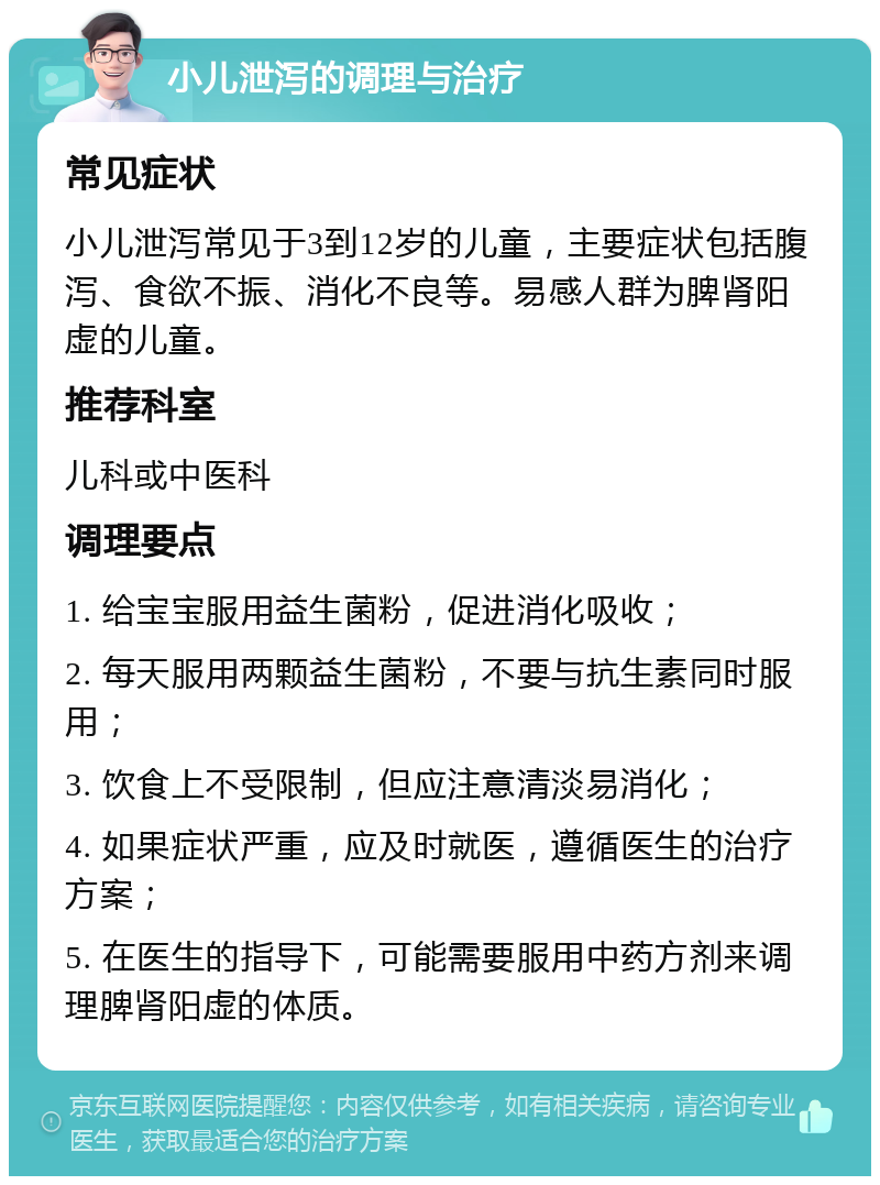 小儿泄泻的调理与治疗 常见症状 小儿泄泻常见于3到12岁的儿童，主要症状包括腹泻、食欲不振、消化不良等。易感人群为脾肾阳虚的儿童。 推荐科室 儿科或中医科 调理要点 1. 给宝宝服用益生菌粉，促进消化吸收； 2. 每天服用两颗益生菌粉，不要与抗生素同时服用； 3. 饮食上不受限制，但应注意清淡易消化； 4. 如果症状严重，应及时就医，遵循医生的治疗方案； 5. 在医生的指导下，可能需要服用中药方剂来调理脾肾阳虚的体质。