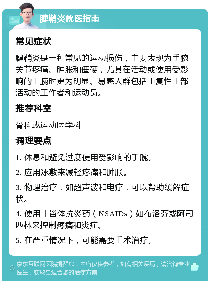 腱鞘炎就医指南 常见症状 腱鞘炎是一种常见的运动损伤，主要表现为手腕关节疼痛、肿胀和僵硬，尤其在活动或使用受影响的手腕时更为明显。易感人群包括重复性手部活动的工作者和运动员。 推荐科室 骨科或运动医学科 调理要点 1. 休息和避免过度使用受影响的手腕。 2. 应用冰敷来减轻疼痛和肿胀。 3. 物理治疗，如超声波和电疗，可以帮助缓解症状。 4. 使用非甾体抗炎药（NSAIDs）如布洛芬或阿司匹林来控制疼痛和炎症。 5. 在严重情况下，可能需要手术治疗。