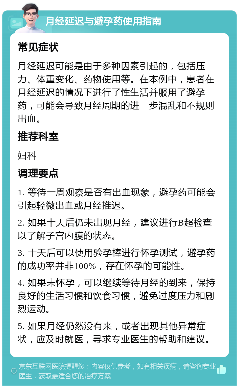 月经延迟与避孕药使用指南 常见症状 月经延迟可能是由于多种因素引起的，包括压力、体重变化、药物使用等。在本例中，患者在月经延迟的情况下进行了性生活并服用了避孕药，可能会导致月经周期的进一步混乱和不规则出血。 推荐科室 妇科 调理要点 1. 等待一周观察是否有出血现象，避孕药可能会引起轻微出血或月经推迟。 2. 如果十天后仍未出现月经，建议进行B超检查以了解子宫内膜的状态。 3. 十天后可以使用验孕棒进行怀孕测试，避孕药的成功率并非100%，存在怀孕的可能性。 4. 如果未怀孕，可以继续等待月经的到来，保持良好的生活习惯和饮食习惯，避免过度压力和剧烈运动。 5. 如果月经仍然没有来，或者出现其他异常症状，应及时就医，寻求专业医生的帮助和建议。