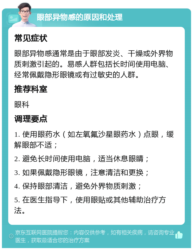 眼部异物感的原因和处理 常见症状 眼部异物感通常是由于眼部发炎、干燥或外界物质刺激引起的。易感人群包括长时间使用电脑、经常佩戴隐形眼镜或有过敏史的人群。 推荐科室 眼科 调理要点 1. 使用眼药水（如左氧氟沙星眼药水）点眼，缓解眼部不适； 2. 避免长时间使用电脑，适当休息眼睛； 3. 如果佩戴隐形眼镜，注意清洁和更换； 4. 保持眼部清洁，避免外界物质刺激； 5. 在医生指导下，使用眼贴或其他辅助治疗方法。