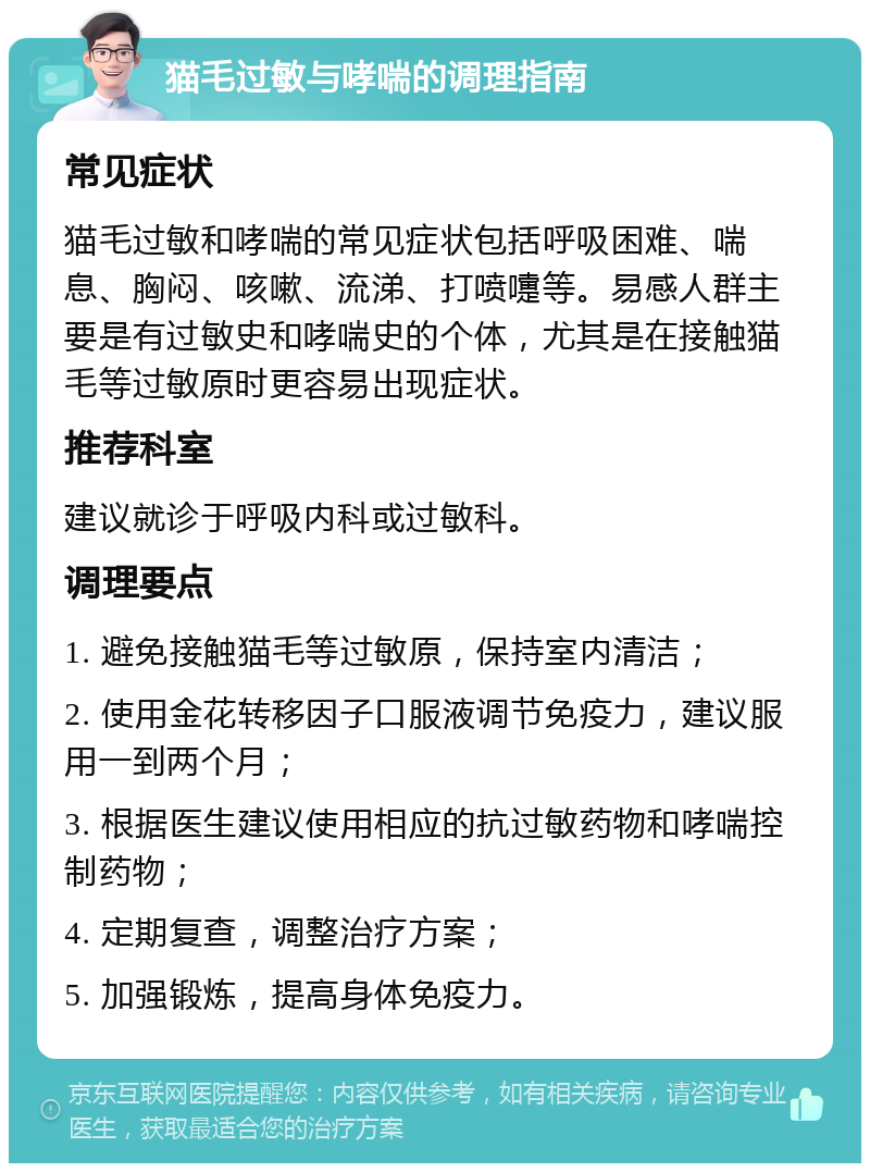 猫毛过敏与哮喘的调理指南 常见症状 猫毛过敏和哮喘的常见症状包括呼吸困难、喘息、胸闷、咳嗽、流涕、打喷嚏等。易感人群主要是有过敏史和哮喘史的个体，尤其是在接触猫毛等过敏原时更容易出现症状。 推荐科室 建议就诊于呼吸内科或过敏科。 调理要点 1. 避免接触猫毛等过敏原，保持室内清洁； 2. 使用金花转移因子口服液调节免疫力，建议服用一到两个月； 3. 根据医生建议使用相应的抗过敏药物和哮喘控制药物； 4. 定期复查，调整治疗方案； 5. 加强锻炼，提高身体免疫力。