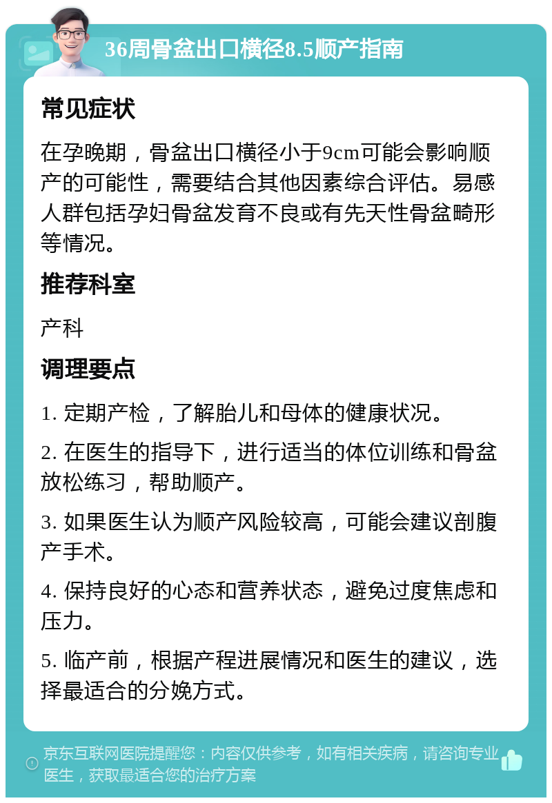 36周骨盆出口横径8.5顺产指南 常见症状 在孕晚期，骨盆出口横径小于9cm可能会影响顺产的可能性，需要结合其他因素综合评估。易感人群包括孕妇骨盆发育不良或有先天性骨盆畸形等情况。 推荐科室 产科 调理要点 1. 定期产检，了解胎儿和母体的健康状况。 2. 在医生的指导下，进行适当的体位训练和骨盆放松练习，帮助顺产。 3. 如果医生认为顺产风险较高，可能会建议剖腹产手术。 4. 保持良好的心态和营养状态，避免过度焦虑和压力。 5. 临产前，根据产程进展情况和医生的建议，选择最适合的分娩方式。