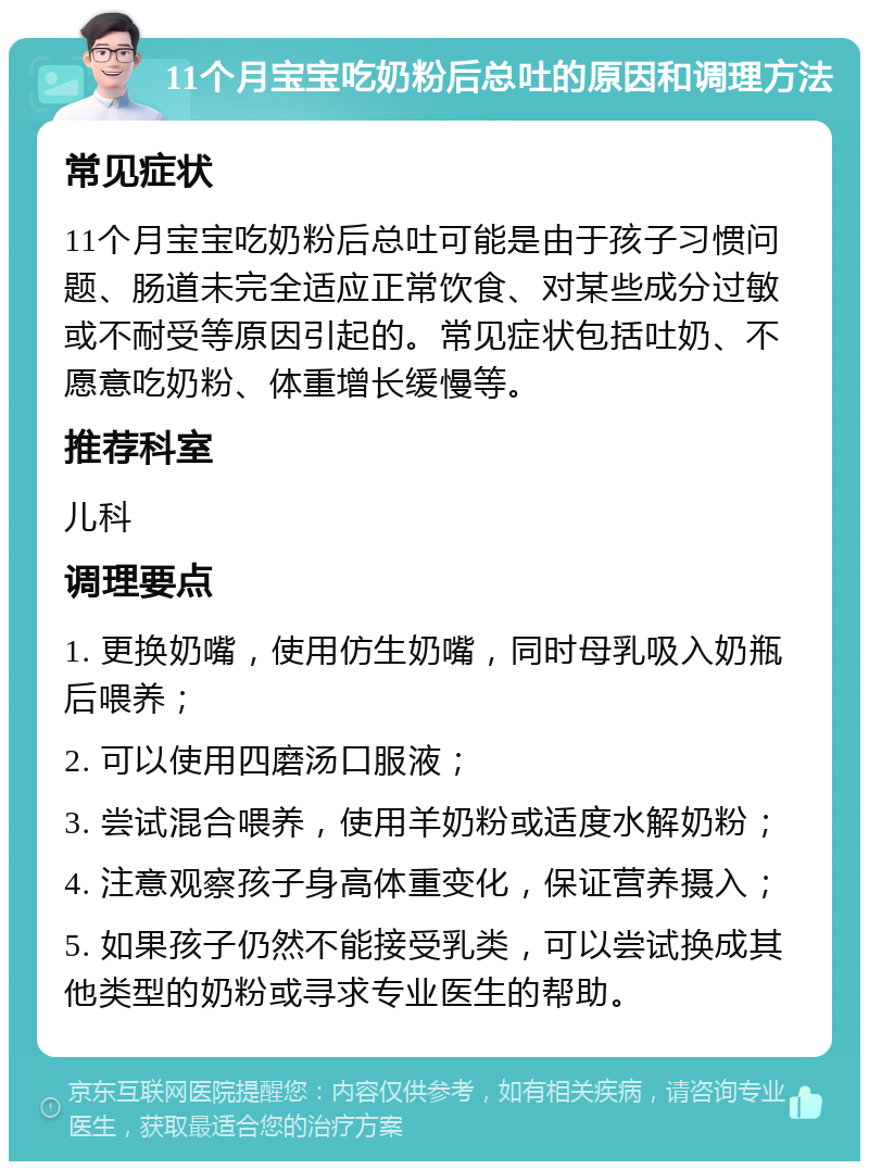 11个月宝宝吃奶粉后总吐的原因和调理方法 常见症状 11个月宝宝吃奶粉后总吐可能是由于孩子习惯问题、肠道未完全适应正常饮食、对某些成分过敏或不耐受等原因引起的。常见症状包括吐奶、不愿意吃奶粉、体重增长缓慢等。 推荐科室 儿科 调理要点 1. 更换奶嘴，使用仿生奶嘴，同时母乳吸入奶瓶后喂养； 2. 可以使用四磨汤口服液； 3. 尝试混合喂养，使用羊奶粉或适度水解奶粉； 4. 注意观察孩子身高体重变化，保证营养摄入； 5. 如果孩子仍然不能接受乳类，可以尝试换成其他类型的奶粉或寻求专业医生的帮助。