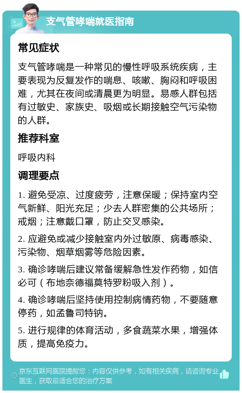 支气管哮喘就医指南 常见症状 支气管哮喘是一种常见的慢性呼吸系统疾病，主要表现为反复发作的喘息、咳嗽、胸闷和呼吸困难，尤其在夜间或清晨更为明显。易感人群包括有过敏史、家族史、吸烟或长期接触空气污染物的人群。 推荐科室 呼吸内科 调理要点 1. 避免受凉、过度疲劳，注意保暖；保持室内空气新鲜、阳光充足；少去人群密集的公共场所；戒烟；注意戴口罩，防止交叉感染。 2. 应避免或减少接触室内外过敏原、病毒感染、污染物、烟草烟雾等危险因素。 3. 确诊哮喘后建议常备缓解急性发作药物，如信必可（布地奈德福莫特罗粉吸入剂）。 4. 确诊哮喘后坚持使用控制病情药物，不要随意停药，如孟鲁司特钠。 5. 进行规律的体育活动，多食蔬菜水果，增强体质，提高免疫力。