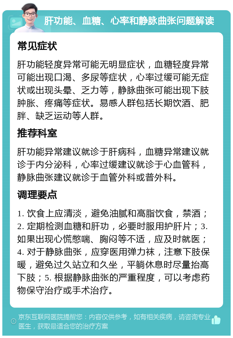 肝功能、血糖、心率和静脉曲张问题解读 常见症状 肝功能轻度异常可能无明显症状，血糖轻度异常可能出现口渴、多尿等症状，心率过缓可能无症状或出现头晕、乏力等，静脉曲张可能出现下肢肿胀、疼痛等症状。易感人群包括长期饮酒、肥胖、缺乏运动等人群。 推荐科室 肝功能异常建议就诊于肝病科，血糖异常建议就诊于内分泌科，心率过缓建议就诊于心血管科，静脉曲张建议就诊于血管外科或普外科。 调理要点 1. 饮食上应清淡，避免油腻和高脂饮食，禁酒；2. 定期检测血糖和肝功，必要时服用护肝片；3. 如果出现心慌憋喘、胸闷等不适，应及时就医；4. 对于静脉曲张，应穿医用弹力袜，注意下肢保暖，避免过久站立和久坐，平躺休息时尽量抬高下肢；5. 根据静脉曲张的严重程度，可以考虑药物保守治疗或手术治疗。