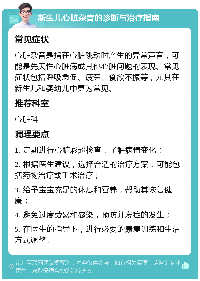 新生儿心脏杂音的诊断与治疗指南 常见症状 心脏杂音是指在心脏跳动时产生的异常声音，可能是先天性心脏病或其他心脏问题的表现。常见症状包括呼吸急促、疲劳、食欲不振等，尤其在新生儿和婴幼儿中更为常见。 推荐科室 心脏科 调理要点 1. 定期进行心脏彩超检查，了解病情变化； 2. 根据医生建议，选择合适的治疗方案，可能包括药物治疗或手术治疗； 3. 给予宝宝充足的休息和营养，帮助其恢复健康； 4. 避免过度劳累和感染，预防并发症的发生； 5. 在医生的指导下，进行必要的康复训练和生活方式调整。