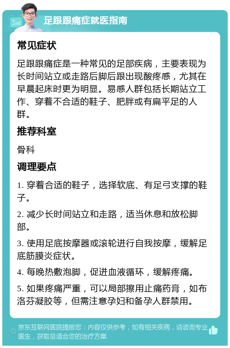 足跟跟痛症就医指南 常见症状 足跟跟痛症是一种常见的足部疾病，主要表现为长时间站立或走路后脚后跟出现酸疼感，尤其在早晨起床时更为明显。易感人群包括长期站立工作、穿着不合适的鞋子、肥胖或有扁平足的人群。 推荐科室 骨科 调理要点 1. 穿着合适的鞋子，选择软底、有足弓支撑的鞋子。 2. 减少长时间站立和走路，适当休息和放松脚部。 3. 使用足底按摩器或滚轮进行自我按摩，缓解足底筋膜炎症状。 4. 每晚热敷泡脚，促进血液循环，缓解疼痛。 5. 如果疼痛严重，可以局部擦用止痛药膏，如布洛芬凝胶等，但需注意孕妇和备孕人群禁用。