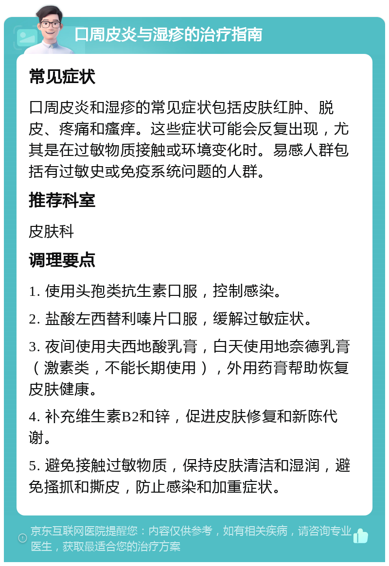 口周皮炎与湿疹的治疗指南 常见症状 口周皮炎和湿疹的常见症状包括皮肤红肿、脱皮、疼痛和瘙痒。这些症状可能会反复出现，尤其是在过敏物质接触或环境变化时。易感人群包括有过敏史或免疫系统问题的人群。 推荐科室 皮肤科 调理要点 1. 使用头孢类抗生素口服，控制感染。 2. 盐酸左西替利嗪片口服，缓解过敏症状。 3. 夜间使用夫西地酸乳膏，白天使用地奈德乳膏（激素类，不能长期使用），外用药膏帮助恢复皮肤健康。 4. 补充维生素B2和锌，促进皮肤修复和新陈代谢。 5. 避免接触过敏物质，保持皮肤清洁和湿润，避免搔抓和撕皮，防止感染和加重症状。