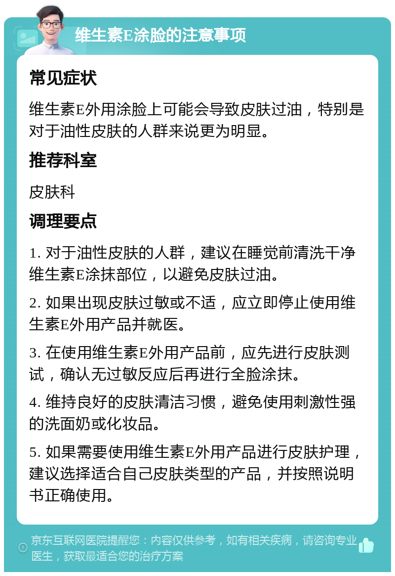 维生素E涂脸的注意事项 常见症状 维生素E外用涂脸上可能会导致皮肤过油，特别是对于油性皮肤的人群来说更为明显。 推荐科室 皮肤科 调理要点 1. 对于油性皮肤的人群，建议在睡觉前清洗干净维生素E涂抹部位，以避免皮肤过油。 2. 如果出现皮肤过敏或不适，应立即停止使用维生素E外用产品并就医。 3. 在使用维生素E外用产品前，应先进行皮肤测试，确认无过敏反应后再进行全脸涂抹。 4. 维持良好的皮肤清洁习惯，避免使用刺激性强的洗面奶或化妆品。 5. 如果需要使用维生素E外用产品进行皮肤护理，建议选择适合自己皮肤类型的产品，并按照说明书正确使用。