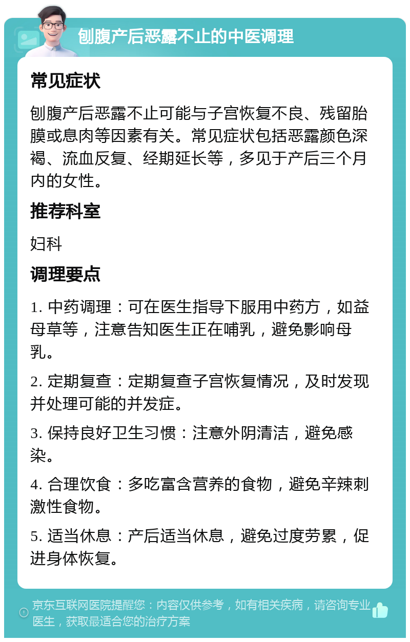 刨腹产后恶露不止的中医调理 常见症状 刨腹产后恶露不止可能与子宫恢复不良、残留胎膜或息肉等因素有关。常见症状包括恶露颜色深褐、流血反复、经期延长等，多见于产后三个月内的女性。 推荐科室 妇科 调理要点 1. 中药调理：可在医生指导下服用中药方，如益母草等，注意告知医生正在哺乳，避免影响母乳。 2. 定期复查：定期复查子宫恢复情况，及时发现并处理可能的并发症。 3. 保持良好卫生习惯：注意外阴清洁，避免感染。 4. 合理饮食：多吃富含营养的食物，避免辛辣刺激性食物。 5. 适当休息：产后适当休息，避免过度劳累，促进身体恢复。