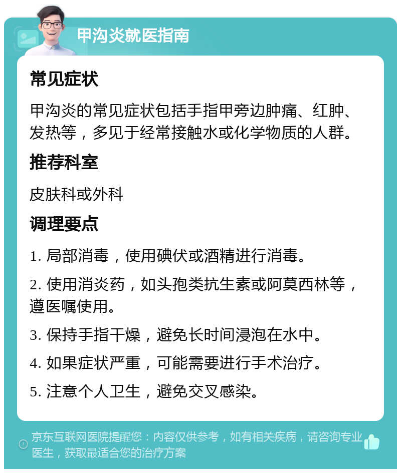 甲沟炎就医指南 常见症状 甲沟炎的常见症状包括手指甲旁边肿痛、红肿、发热等，多见于经常接触水或化学物质的人群。 推荐科室 皮肤科或外科 调理要点 1. 局部消毒，使用碘伏或酒精进行消毒。 2. 使用消炎药，如头孢类抗生素或阿莫西林等，遵医嘱使用。 3. 保持手指干燥，避免长时间浸泡在水中。 4. 如果症状严重，可能需要进行手术治疗。 5. 注意个人卫生，避免交叉感染。