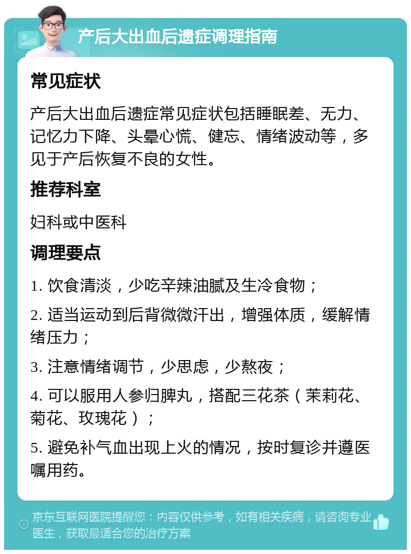 产后大出血后遗症调理指南 常见症状 产后大出血后遗症常见症状包括睡眠差、无力、记忆力下降、头晕心慌、健忘、情绪波动等，多见于产后恢复不良的女性。 推荐科室 妇科或中医科 调理要点 1. 饮食清淡，少吃辛辣油腻及生冷食物； 2. 适当运动到后背微微汗出，增强体质，缓解情绪压力； 3. 注意情绪调节，少思虑，少熬夜； 4. 可以服用人参归脾丸，搭配三花茶（茉莉花、菊花、玫瑰花）； 5. 避免补气血出现上火的情况，按时复诊并遵医嘱用药。