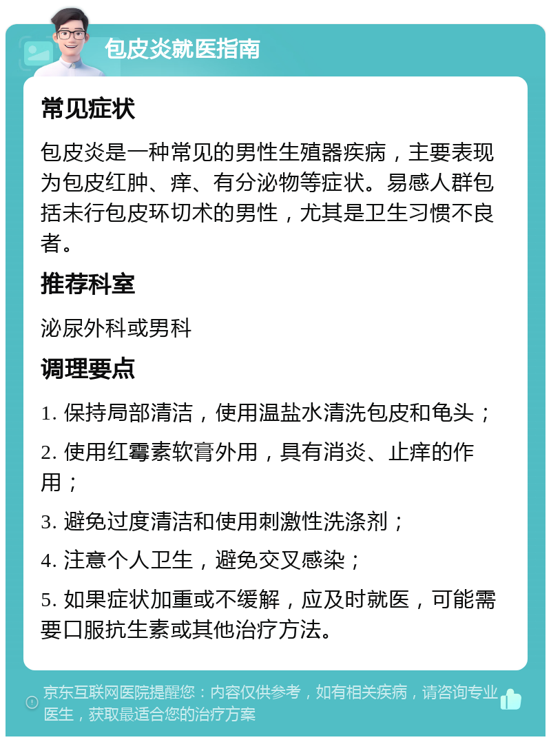 包皮炎就医指南 常见症状 包皮炎是一种常见的男性生殖器疾病，主要表现为包皮红肿、痒、有分泌物等症状。易感人群包括未行包皮环切术的男性，尤其是卫生习惯不良者。 推荐科室 泌尿外科或男科 调理要点 1. 保持局部清洁，使用温盐水清洗包皮和龟头； 2. 使用红霉素软膏外用，具有消炎、止痒的作用； 3. 避免过度清洁和使用刺激性洗涤剂； 4. 注意个人卫生，避免交叉感染； 5. 如果症状加重或不缓解，应及时就医，可能需要口服抗生素或其他治疗方法。