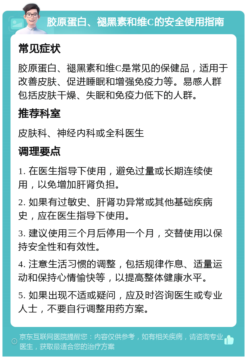 胶原蛋白、褪黑素和维C的安全使用指南 常见症状 胶原蛋白、褪黑素和维C是常见的保健品，适用于改善皮肤、促进睡眠和增强免疫力等。易感人群包括皮肤干燥、失眠和免疫力低下的人群。 推荐科室 皮肤科、神经内科或全科医生 调理要点 1. 在医生指导下使用，避免过量或长期连续使用，以免增加肝肾负担。 2. 如果有过敏史、肝肾功异常或其他基础疾病史，应在医生指导下使用。 3. 建议使用三个月后停用一个月，交替使用以保持安全性和有效性。 4. 注意生活习惯的调整，包括规律作息、适量运动和保持心情愉快等，以提高整体健康水平。 5. 如果出现不适或疑问，应及时咨询医生或专业人士，不要自行调整用药方案。