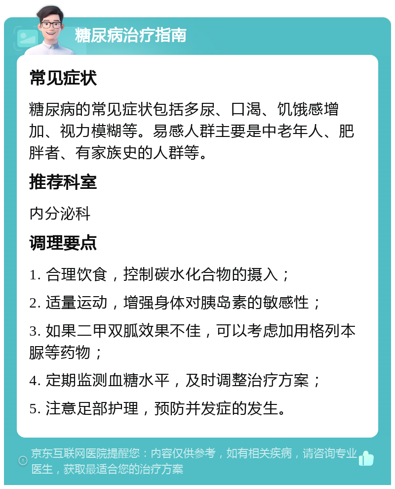 糖尿病治疗指南 常见症状 糖尿病的常见症状包括多尿、口渴、饥饿感增加、视力模糊等。易感人群主要是中老年人、肥胖者、有家族史的人群等。 推荐科室 内分泌科 调理要点 1. 合理饮食，控制碳水化合物的摄入； 2. 适量运动，增强身体对胰岛素的敏感性； 3. 如果二甲双胍效果不佳，可以考虑加用格列本脲等药物； 4. 定期监测血糖水平，及时调整治疗方案； 5. 注意足部护理，预防并发症的发生。