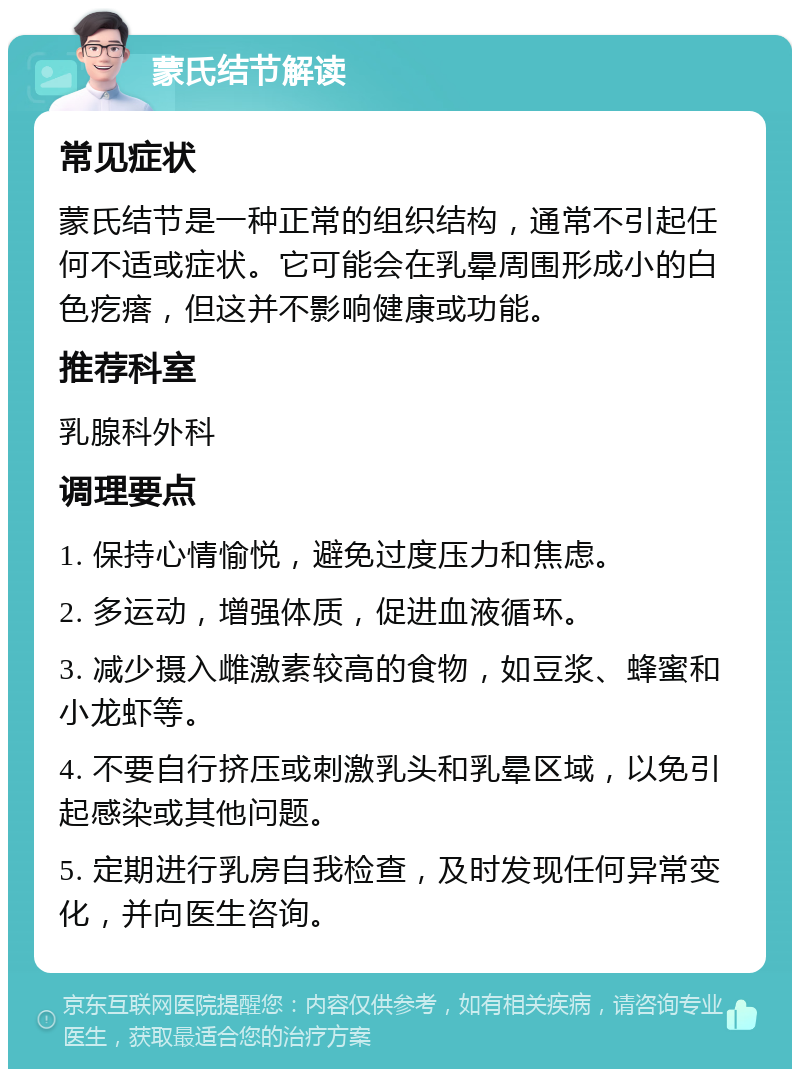 蒙氏结节解读 常见症状 蒙氏结节是一种正常的组织结构，通常不引起任何不适或症状。它可能会在乳晕周围形成小的白色疙瘩，但这并不影响健康或功能。 推荐科室 乳腺科外科 调理要点 1. 保持心情愉悦，避免过度压力和焦虑。 2. 多运动，增强体质，促进血液循环。 3. 减少摄入雌激素较高的食物，如豆浆、蜂蜜和小龙虾等。 4. 不要自行挤压或刺激乳头和乳晕区域，以免引起感染或其他问题。 5. 定期进行乳房自我检查，及时发现任何异常变化，并向医生咨询。