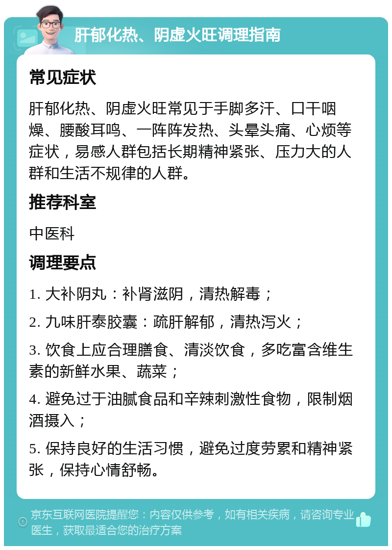 肝郁化热、阴虚火旺调理指南 常见症状 肝郁化热、阴虚火旺常见于手脚多汗、口干咽燥、腰酸耳鸣、一阵阵发热、头晕头痛、心烦等症状，易感人群包括长期精神紧张、压力大的人群和生活不规律的人群。 推荐科室 中医科 调理要点 1. 大补阴丸：补肾滋阴，清热解毒； 2. 九味肝泰胶囊：疏肝解郁，清热泻火； 3. 饮食上应合理膳食、清淡饮食，多吃富含维生素的新鲜水果、蔬菜； 4. 避免过于油腻食品和辛辣刺激性食物，限制烟酒摄入； 5. 保持良好的生活习惯，避免过度劳累和精神紧张，保持心情舒畅。