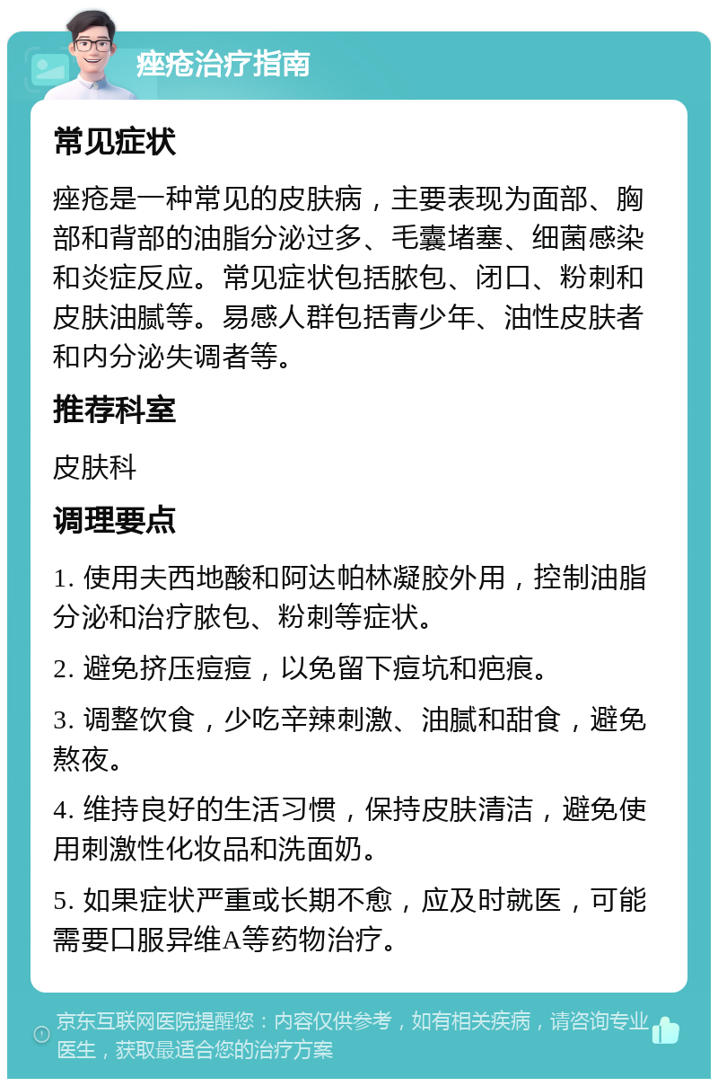 痤疮治疗指南 常见症状 痤疮是一种常见的皮肤病，主要表现为面部、胸部和背部的油脂分泌过多、毛囊堵塞、细菌感染和炎症反应。常见症状包括脓包、闭口、粉刺和皮肤油腻等。易感人群包括青少年、油性皮肤者和内分泌失调者等。 推荐科室 皮肤科 调理要点 1. 使用夫西地酸和阿达帕林凝胶外用，控制油脂分泌和治疗脓包、粉刺等症状。 2. 避免挤压痘痘，以免留下痘坑和疤痕。 3. 调整饮食，少吃辛辣刺激、油腻和甜食，避免熬夜。 4. 维持良好的生活习惯，保持皮肤清洁，避免使用刺激性化妆品和洗面奶。 5. 如果症状严重或长期不愈，应及时就医，可能需要口服异维A等药物治疗。