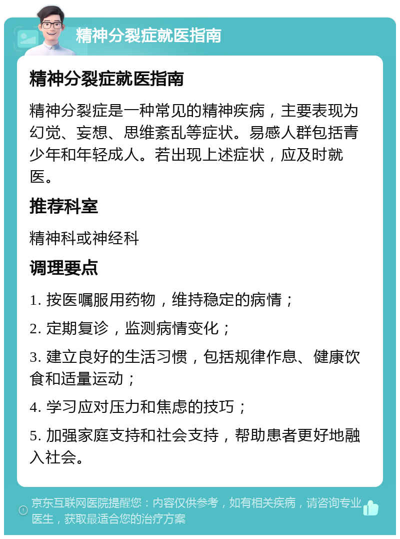 精神分裂症就医指南 精神分裂症就医指南 精神分裂症是一种常见的精神疾病，主要表现为幻觉、妄想、思维紊乱等症状。易感人群包括青少年和年轻成人。若出现上述症状，应及时就医。 推荐科室 精神科或神经科 调理要点 1. 按医嘱服用药物，维持稳定的病情； 2. 定期复诊，监测病情变化； 3. 建立良好的生活习惯，包括规律作息、健康饮食和适量运动； 4. 学习应对压力和焦虑的技巧； 5. 加强家庭支持和社会支持，帮助患者更好地融入社会。