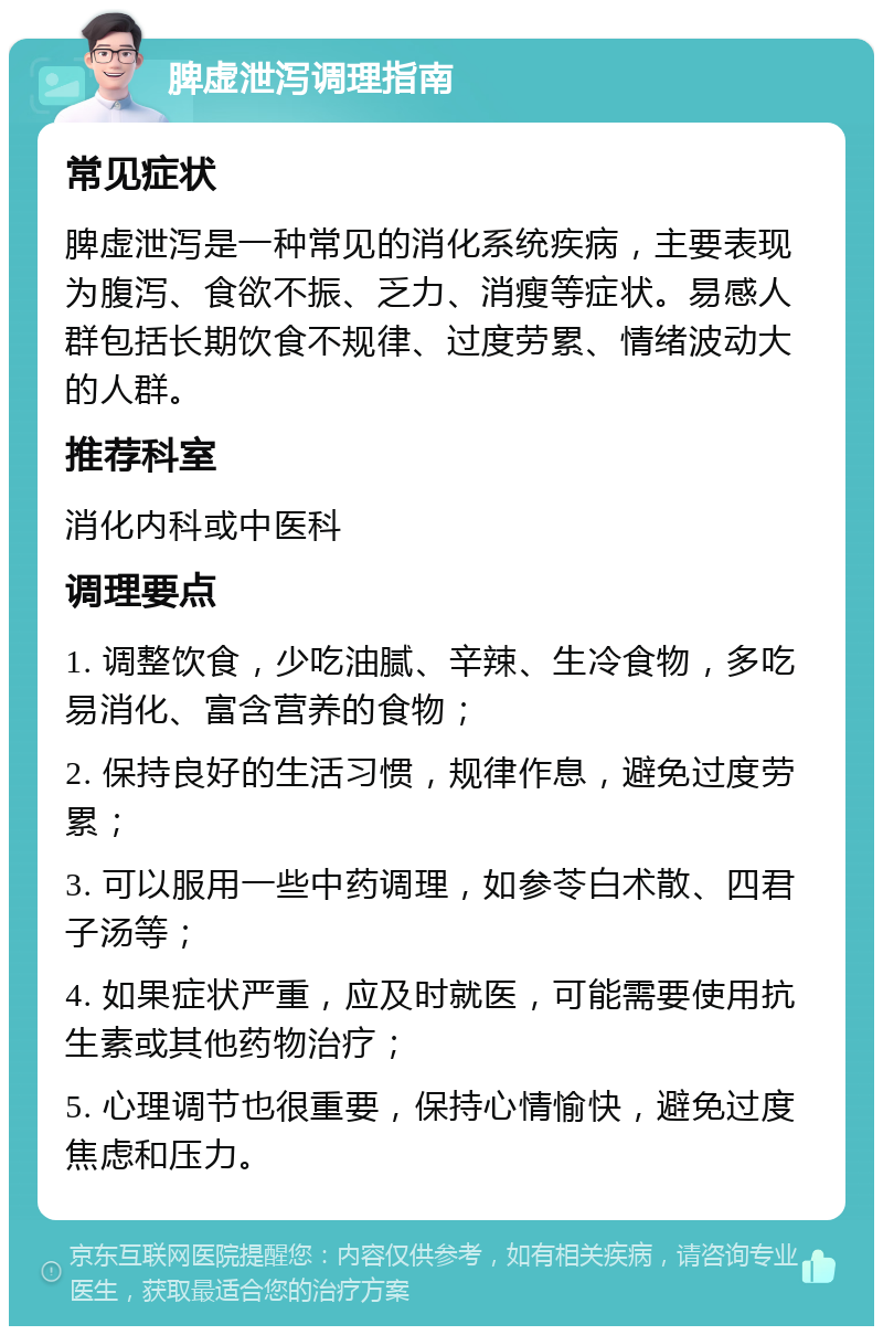 脾虚泄泻调理指南 常见症状 脾虚泄泻是一种常见的消化系统疾病，主要表现为腹泻、食欲不振、乏力、消瘦等症状。易感人群包括长期饮食不规律、过度劳累、情绪波动大的人群。 推荐科室 消化内科或中医科 调理要点 1. 调整饮食，少吃油腻、辛辣、生冷食物，多吃易消化、富含营养的食物； 2. 保持良好的生活习惯，规律作息，避免过度劳累； 3. 可以服用一些中药调理，如参苓白术散、四君子汤等； 4. 如果症状严重，应及时就医，可能需要使用抗生素或其他药物治疗； 5. 心理调节也很重要，保持心情愉快，避免过度焦虑和压力。