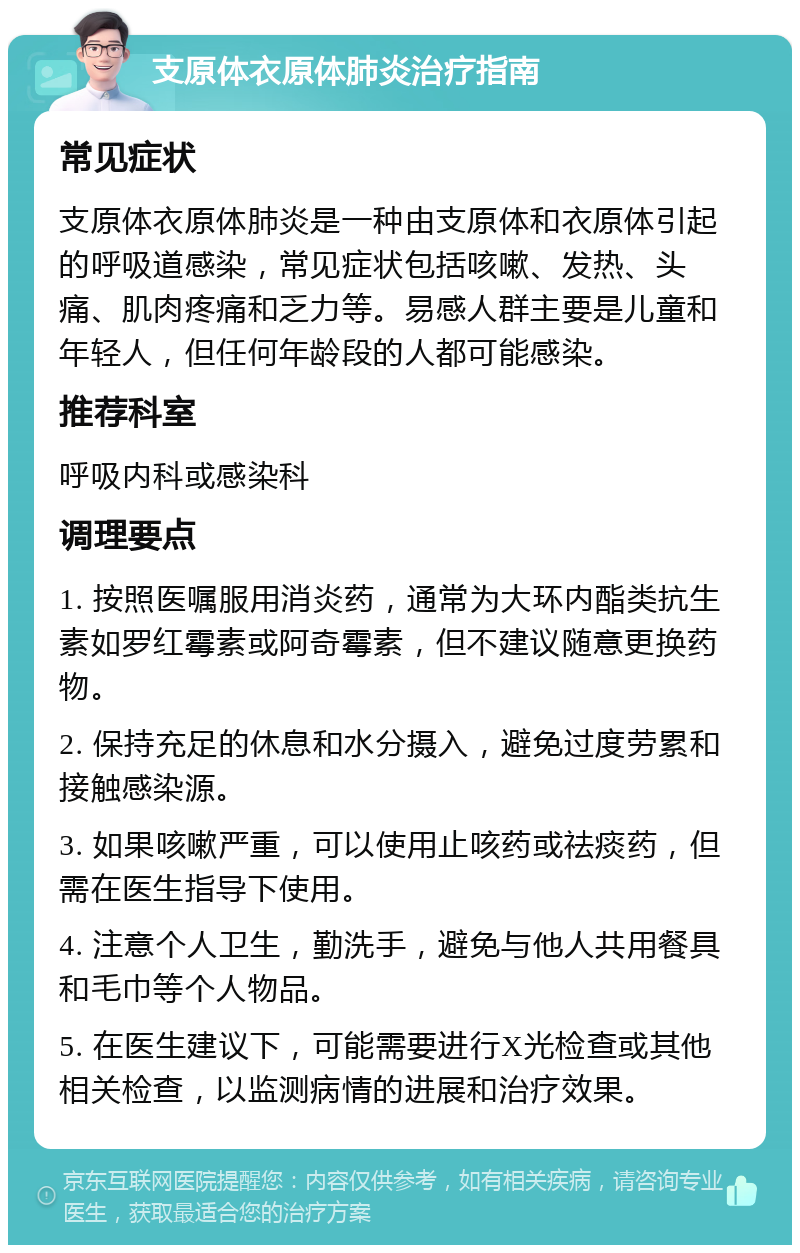 支原体衣原体肺炎治疗指南 常见症状 支原体衣原体肺炎是一种由支原体和衣原体引起的呼吸道感染，常见症状包括咳嗽、发热、头痛、肌肉疼痛和乏力等。易感人群主要是儿童和年轻人，但任何年龄段的人都可能感染。 推荐科室 呼吸内科或感染科 调理要点 1. 按照医嘱服用消炎药，通常为大环内酯类抗生素如罗红霉素或阿奇霉素，但不建议随意更换药物。 2. 保持充足的休息和水分摄入，避免过度劳累和接触感染源。 3. 如果咳嗽严重，可以使用止咳药或祛痰药，但需在医生指导下使用。 4. 注意个人卫生，勤洗手，避免与他人共用餐具和毛巾等个人物品。 5. 在医生建议下，可能需要进行X光检查或其他相关检查，以监测病情的进展和治疗效果。