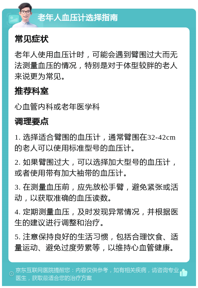 老年人血压计选择指南 常见症状 老年人使用血压计时，可能会遇到臂围过大而无法测量血压的情况，特别是对于体型较胖的老人来说更为常见。 推荐科室 心血管内科或老年医学科 调理要点 1. 选择适合臂围的血压计，通常臂围在32-42cm的老人可以使用标准型号的血压计。 2. 如果臂围过大，可以选择加大型号的血压计，或者使用带有加大袖带的血压计。 3. 在测量血压前，应先放松手臂，避免紧张或活动，以获取准确的血压读数。 4. 定期测量血压，及时发现异常情况，并根据医生的建议进行调整和治疗。 5. 注意保持良好的生活习惯，包括合理饮食、适量运动、避免过度劳累等，以维持心血管健康。