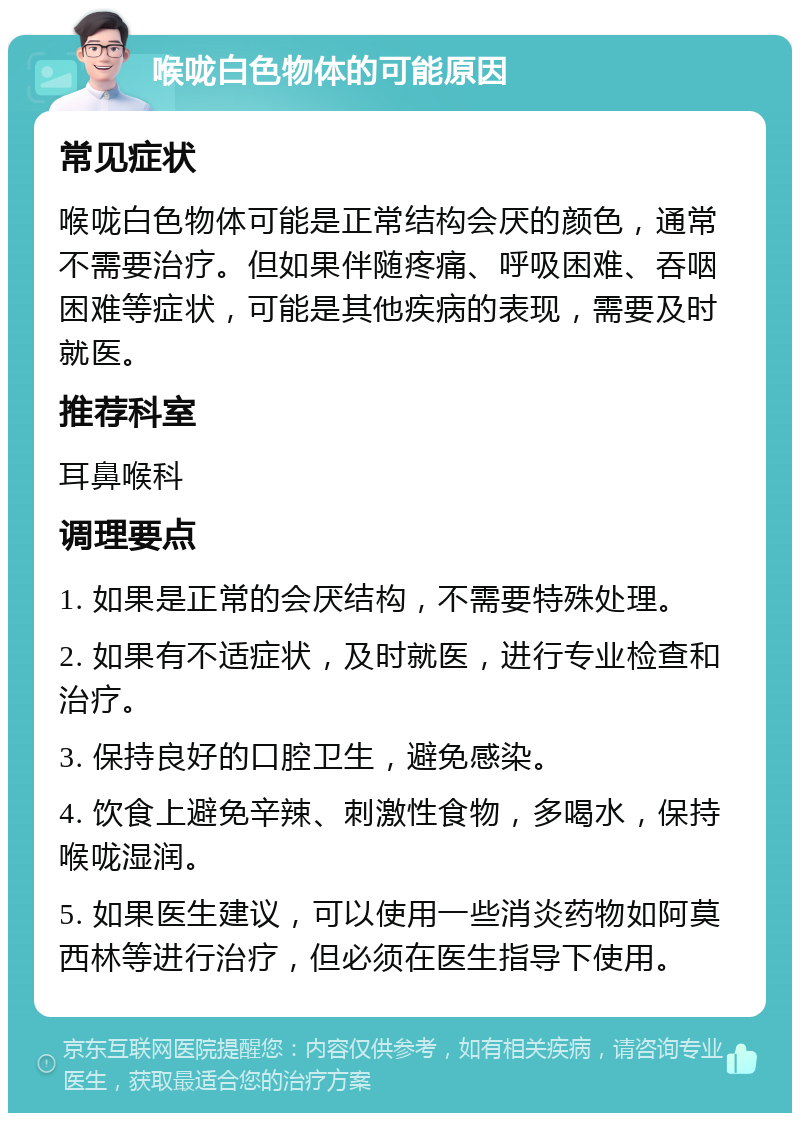 喉咙白色物体的可能原因 常见症状 喉咙白色物体可能是正常结构会厌的颜色，通常不需要治疗。但如果伴随疼痛、呼吸困难、吞咽困难等症状，可能是其他疾病的表现，需要及时就医。 推荐科室 耳鼻喉科 调理要点 1. 如果是正常的会厌结构，不需要特殊处理。 2. 如果有不适症状，及时就医，进行专业检查和治疗。 3. 保持良好的口腔卫生，避免感染。 4. 饮食上避免辛辣、刺激性食物，多喝水，保持喉咙湿润。 5. 如果医生建议，可以使用一些消炎药物如阿莫西林等进行治疗，但必须在医生指导下使用。