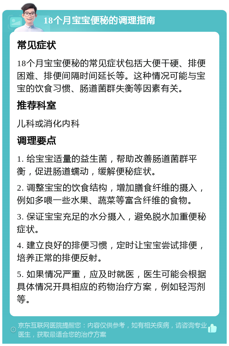 18个月宝宝便秘的调理指南 常见症状 18个月宝宝便秘的常见症状包括大便干硬、排便困难、排便间隔时间延长等。这种情况可能与宝宝的饮食习惯、肠道菌群失衡等因素有关。 推荐科室 儿科或消化内科 调理要点 1. 给宝宝适量的益生菌，帮助改善肠道菌群平衡，促进肠道蠕动，缓解便秘症状。 2. 调整宝宝的饮食结构，增加膳食纤维的摄入，例如多喂一些水果、蔬菜等富含纤维的食物。 3. 保证宝宝充足的水分摄入，避免脱水加重便秘症状。 4. 建立良好的排便习惯，定时让宝宝尝试排便，培养正常的排便反射。 5. 如果情况严重，应及时就医，医生可能会根据具体情况开具相应的药物治疗方案，例如轻泻剂等。